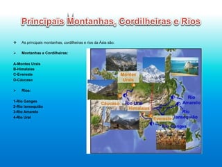 v  As principais montanhas, cordilheiras e rios da Ásia são:
Ø  Montanhas e Cordilheiras:
A-Montes Urais
B-Himalaias
C-Evereste
D-Cáucaso
Ø  Rios:
1-Rio Ganges
2-Rio Iansequião
3-Rio Amarelo
4-Rio Ural
	
  
 