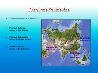 v  As principais peninsulas da Ásia são:
Ø  Península da Coreia,
situada na Ásia Oriental
Ø  Península da Indochina,
situada no Sudeste Asiático
Ø  Península Arábica,
situada no Médio Oriente
 