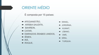ORIENTE MÉDIO
É composta por 15 países:
 AFEGANISTÃO,
 ARÁBIA SAUDITA,
 BAHREIN,
 CATAR,
 EMIRADOS ÁRABES UNIDOS,
 IÊMEN,
 IRÃ,
 IRAQUE,
 ISRAEL,
 JORDÂNIA,
 KUWAIT,
 LÍBANO,
 OMÃ,
 SÍRIA,
 TURQUIA.
 