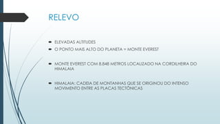 RELEVO
 ELEVADAS ALTITUDES
 O PONTO MAIS ALTO DO PLANETA = MONTE EVEREST
 MONTE EVEREST COM 8.848 METROS LOCALIZADO NA CORDILHEIRA DO
HIMALAIA
 HIMALAIA: CADEIA DE MONTANHAS QUE SE ORIGINOU DO INTENSO
MOVIMENTO ENTRE AS PLACAS TECTÔNICAS
 