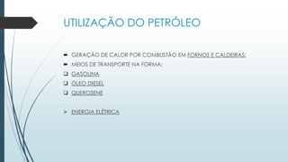 UTILIZAÇÃO DO PETRÓLEO
 GERAÇÃO DE CALOR POR COMBUSTÃO EM FORNOS E CALDEIRAS;
 MEIOS DE TRANSPORTE NA FORMA:
 GASOLINA
 ÓLEO DIESEL
 QUEROSENE
 ENERGIA ELÉTRICA
 