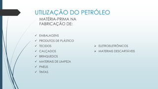 UTILIZAÇÃO DO PETRÓLEO
MATÉRIA-PRIMA NA
FABRICAÇÃO DE:
 EMBALAGENS
 PRODUTOS DE PLÁSTICO
 TECIDOS
 CALÇADOS
 BRINQUEDOS
 MATERIAIS DE LIMPEZA
 PNEUS
 TINTAS
 ELETROELETRÔNICOS
 MATERIAIS DESCARTÁVEIS
 