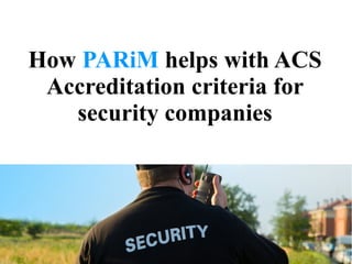 How PARiM helps with ACS
Accreditation criteria for
security companies
 