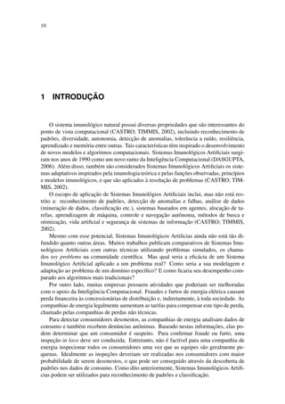 10
1 INTRODUC¸ ˜AO
O sistema imunol´ogico natural possui diversas propriedades que s˜ao interessantes do
ponto de vista computacional (CASTRO; TIMMIS, 2002), incluindo reconhecimento de
padr˜oes, diversidade, autonomia, detecc¸˜ao de anomalias, tolerˆancia a ru´ıdo, resiliˆencia,
aprendizado e mem´oria entre outras. Tais caracter´ısticas tˆem inspirado o desenvolvimento
de novos modelos e algoritmos computacionais. Sistemas Imunol´ogicos Artiﬁciais surgi-
ram nos anos de 1990 como um novo ramo da Inteligˆencia Computacional (DASGUPTA,
2006). Al´em disso, tamb´em s˜ao considerados Sistemas Imunol´ogicos Artiﬁciais os siste-
mas adaptativos inspirados pela imunologia te´orica e pelas func¸˜oes observadas, princ´ıpios
e modelos imunol´ogicos, e que s˜ao aplicados `a resoluc¸˜ao de problemas (CASTRO; TIM-
MIS, 2002).
O escopo de aplicac¸˜ao de Sistemas Imunol´ogios Artiﬁciais inclui, mas n˜ao est´a res-
trito a: reconhecimento de padr˜oes, detecc¸˜ao de anomalias e falhas, an´alise de dados
(minerac¸˜ao de dados, classiﬁcac¸˜ao etc.), sistemas baseados em agentes, alocac¸˜ao de ta-
refas, aprendizagem de m´aquina, controle e navegac¸˜ao autˆonoma, m´etodos de busca e
otimizac¸˜ao, vida artiﬁcial e seguranc¸a de sistemas de informac¸˜ao (CASTRO; TIMMIS,
2002).
Mesmo com esse potencial, Sistemas Imunol´ogicos Artiﬁcias ainda n˜ao est´a t˜ao di-
fundido quanto outras ´areas. Muitos trabalhos publicam comparativos de Sistemas Imu-
nol´ogicos Artiﬁciais com outras t´ecnicas utilizando problemas simulados, os chama-
dos toy problems na comunidade cient´ıﬁca. Mas qual seria a eﬁc´acia de um Sistema
Imunol´ogico Artiﬁcial aplicado a um problema real? Como seria a sua modelagem e
adaptac¸˜ao ao problema de um dom´ınio espec´ıﬁco? E como ﬁcaria seu desempenho com-
parado aos algoritmos mais tradicionais?
Por outro lado, muitas empresas possuem atividades que poderiam ser melhoradas
com o apoio da Inteligˆencia Computacional. Fraudes e furtos de energia el´etrica causam
perda ﬁnanceira `as concession´arias de distribuic¸˜ao e, indiretamente, `a toda sociedade. As
companhias de energia legalmente aumentam as tarifas para compensar este tipo de perda,
chamado pelas companhias de perdas n˜ao t´ecnicas.
Para detectar consumidores desonestos, as companhias de energia analisam dados de
consumo e tamb´em recebem den´uncias anˆonimas. Baseado nestas informac¸˜oes, elas po-
dem determinar que um consumidor ´e suspeito. Para conﬁrmar fraude ou furto, uma
inspec¸˜ao in loco deve ser conduzida. Entretanto, n˜ao ´e fact´ıvel para uma companhia de
energia inspecionar todos os consumidores uma vez que as equipes s˜ao geralmente pe-
quenas. Idealmente as inspec¸˜oes deveriam ser realizadas nos consumidores com maior
probabilidade de serem desonestos, o que pode ser conseguido atrav´es da descoberta de
padr˜oes nos dados de consumo. Como dito anteriormente, Sistemas Imunol´ogicos Artiﬁ-
cias podem ser utilizados para reconhecimento de padr˜oes e classiﬁcac¸˜ao.
 