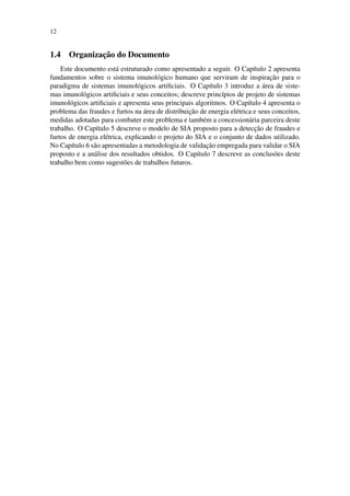 12
1.4 Organizac¸˜ao do Documento
Este documento est´a estruturado como apresentado a seguir. O Cap´ıtulo 2 apresenta
fundamentos sobre o sistema imunol´ogico humano que serviram de inspirac¸˜ao para o
paradigma de sistemas imunol´ogicos artiﬁciais. O Cap´ıtulo 3 introduz a ´area de siste-
mas imunol´ogicos artiﬁciais e seus conceitos; descreve princ´ıpios de projeto de sistemas
imunol´ogicos artiﬁciais e apresenta seus principais algoritmos. O Cap´ıtulo 4 apresenta o
problema das fraudes e furtos na ´area de distribuic¸˜ao de energia el´etrica e seus conceitos,
medidas adotadas para combater este problema e tamb´em a concession´aria parceira deste
trabalho. O Cap´ıtulo 5 descreve o modelo de SIA proposto para a detecc¸˜ao de fraudes e
furtos de energia el´etrica, explicando o projeto do SIA e o conjunto de dados utilizado.
No Cap´ıtulo 6 s˜ao apresentadas a metodologia de validac¸˜ao empregada para validar o SIA
proposto e a an´alise dos resultados obtidos. O Cap´ıtulo 7 descreve as conclus˜oes deste
trabalho bem como sugest˜oes de trabalhos futuros.
 