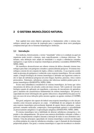 13
2 O SISTEMA IMUNOL ´OGICO NATURAL
Este cap´ıtulo tem como objetivo apresentar os fundamentos sobre o sistema imu-
nol´ogico natural que serviram de inspirac¸˜ao para o surgimento deste novo paradigma
computacional que s˜ao os Sistemas Imunol´ogicos Artiﬁciais.
2.1 Introduc¸˜ao
Em medicina, historicamente, o termo “imunidade” refere-se `a condic¸˜ao na qual um
organismo pode resistir a doenc¸as, mais especiﬁcamente, a doenc¸as infeciosas. En-
tretanto, uma deﬁnic¸˜ao mais ampla de imunidade ´e a reac¸˜ao a substˆancias estranhas
(pat´ogenos), o que inclui as respostas imunol´ogicas prim´aria e secund´aria (DASGUPTA;
NI ˜NO, 2008).
Os mam´ıferos desenvolveram um robusto sistema de defesa chamado sistema imu-
nol´ogico para lidar com pat´ogenos estranhos e potencialmente perigosos. O sistema imu-
nol´ogico consiste de um conjunto de ´org˜aos, c´elulas e mol´eculas. A sua resposta coorde-
nada na presenc¸a de pat´ogenos ´e conhecida como resposta imunol´ogica. Em um sentido
amplo, a func¸˜ao ﬁsiol´ogica do sistema imunol´ogico ´e defender um organismo contra to-
dos os tipos de substˆancias perigosas tal como fungos, bact´erias, parasitas, v´ırus e outros
protozo´arios. Entretanto, substˆancias externas n˜ao infeciosas tamb´em podem gerar res-
postas imunol´ogicas (DASGUPTA; NI ˜NO, 2008).
Existe uma redundˆancia consider´avel no sistema imunol´ogico, de forma que v´arios
mecanismos de defesa s˜ao ativados contra um ´unico invasor. Sob o ponto de vista tanto
biol´ogico quanto de aplicac¸˜ao em engenharia, a presenc¸a de mecanismos de aprendiza-
gem e mem´oria s˜ao caracter´ısticas fundamentais do sistema imunol´ogico. Ele possui a
capacidade de extrair informac¸˜oes dos agentes infecciosos e disponibiliz´a-las para uso fu-
turo em casos de novas infecc¸˜oes pelos mesmos agentes ou agentes similares (CASTRO,
2001).
Em geral, ant´ıgenos s˜ao capazes de induzir uma resposta imunol´ogica se eles s˜ao pre-
sumidos como invasores perigosos no corpo. A habilidade de um ant´ıgeno de induzir
uma resposta imunol´ogica provavelmente depende de quatro fatores principais: estran-
geirismo, tamanho molecular, composic¸˜ao e heterogeneidade qu´ımica e suscetibilidade
ao processamento antigˆenico e `a apresentac¸˜ao antigˆenica (DASGUPTA; NI ˜NO, 2008).
O sistema imunol´ogico tem a habilidade de detectar substˆancias estrangeiras e res-
ponder a elas adequadamente. Ele possui uma natureza distribu´ıda e tolerante a falhas, e
exibe um comportamento complexo durante a interac¸˜ao de todos os seus elementos cons-
tituintes. Uma das principais capacidades do sistema imunol´ogico consiste em distinguir
as c´elulas pr´oprias do corpo de substˆancias estranhas, o que ´e chamado de discriminac¸˜ao
pr´oprio/n˜ao pr´oprio. Em geral, o sistema imunol´ogico ´e capaz de reconhecer os elemen-
 