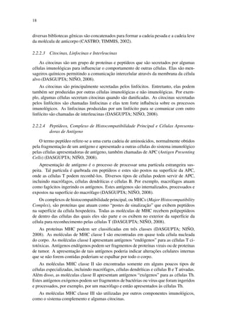 18
diversas bibliotecas gˆenicas s˜ao concatenados para formar a cadeia pesada e a cadeia leve
da mol´ecula de anticorpo (CASTRO; TIMMIS, 2002).
2.2.2.3 Citocinas, Linfocinas e Interleucinas
As citocinas s˜ao um grupo de prote´ınas e pept´ıdeos que s˜ao secretados por algumas
c´elulas imunol´ogicas para inﬂuenciar o comportamento de outras c´elulas. Elas s˜ao men-
sageiros qu´ımicos permitindo a comunicac¸˜ao intercelular atrav´es da membrana da c´elula
alvo (DASGUPTA; NI ˜NO, 2008).
As citocinas s˜ao principalmente secretadas pelos linf´ocitos. Entretanto, elas podem
tamb´em ser produzidas por outras c´elulas imunol´ogicas e n˜ao imunol´ogicas. Por exem-
plo, algumas c´elulas secretam citocinas quando s˜ao daniﬁcadas. As citocinas secretadas
pelos linf´ocitos s˜ao chamadas linfocinas e elas tem forte inﬂuˆencia sobre os processos
imunol´ogicos. As linfocinas produzidas por um linf´ocito para se comunicar com outro
linf´ocito s˜ao chamadas de interleucinas (DASGUPTA; NI ˜NO, 2008).
2.2.2.4 Pept´ıdeos, Complexo de Histocompatibilidade Principal e C´elulas Apresenta-
doras de Ant´ıgeno
O termo pept´ıdeo refere-se a uma curta cadeia de amino´acidos, normalmente obtidos
pela fragmentac¸˜ao de um ant´ıgeno e apresentado a outras c´elulas do sistema imunol´ogico
pelas c´elulas apresentadoras de ant´ıgeno, tamb´em chamadas de APC (Antigen Presenting
Cells) (DASGUPTA; NI ˜NO, 2008).
Apresentac¸˜ao de ant´ıgeno ´e o processo de processar uma part´ıcula estrangeira sus-
peita. Tal part´ıcula ´e quebrada em pept´ıdeos e estes s˜ao postos na superf´ıcie da APC,
onde as c´elulas T podem reconhˆe-los. Diversos tipos de c´elulas podem servir de APC,
incluindo macr´ofagos, c´elulas dendr´ıticas e c´elulas B. Por exemplo, macr´ofagos atuam
como fag´ocitos ingerindo os ant´ıgenos. Estes ant´ıgenos s˜ao internalizados, processados e
expostos na superf´ıcie do macr´ofago (DASGUPTA; NI ˜NO, 2008).
Os complexos de histocompatibilidade principal, ou MHCs (Major Histocompatibility
Complex), s˜ao prote´ınas que atuam como “postes de sinalizac¸˜ao” que exibem pept´ıdeos
na superf´ıcie da c´elula hospedeira. Todas as mol´eculas de MHC recebem polipept´ıdeos
de dentro das c´elulas das quais eles s˜ao parte e os exibem no exterior da superf´ıcie da
c´elula para reconhecimento pelas c´elulas T (DASGUPTA; NI ˜NO, 2008).
As prote´ınas MHC podem ser classiﬁcadas em trˆes classes (DASGUPTA; NI ˜NO,
2008). As mol´eculas de MHC classe I s˜ao encontradas em quase toda c´elula nucleada
do corpo. As mol´eculas classe I apresentam ant´ıgenos “end´ogenos” para as c´elulas T ci-
tot´oxicas. Ant´ıgenos end´ogenos podem ser fragmentos de prote´ınas virais ou de prote´ınas
de tumor. A apresentac¸˜ao de tais ant´ıgenos poderia indicar alterac¸˜oes celulares internas
que se n˜ao forem contidas poderiam se espalhar por todo o corpo.
As mol´eculas MHC classe II s˜ao encontradas somente em alguns poucos tipos de
c´elulas especializadas, incluindo macr´ofagos, c´elulas dendr´ıticas e c´elulas B e T ativadas.
Al´em disso, as mol´eculas classe II apresentam ant´ıgenos “ex´ogenos” para as c´elulas Th.
Estes ant´ıgenos ex´ogenos podem ser fragmentos de bact´erias ou v´ırus que foram ingeridos
e processados, por exemplo, por um macr´ofago e ent˜ao apresentados `as c´elulas Th.
As mol´eculas MHC classe III s˜ao utilizadas por outros componentes imunol´ogicos,
como o sistema complemento e algumas citocinas.
 