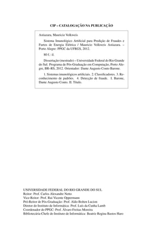CIP – CATALOGAC¸ ˜AO NA PUBLICAC¸ ˜AO
Astiazara, Mauricio Volkweis
Sistema Imunol´ogico Artiﬁcial para Predic¸˜ao de Fraudes e
Furtos de Energia El´etrica / Mauricio Volkweis Astiazara. –
Porto Alegre: PPGC da UFRGS, 2012.
80 f.: il.
Dissertac¸˜ao (mestrado) – Universidade Federal do Rio Grande
do Sul. Programa de P´os-Graduac¸˜ao em Computac¸˜ao, Porto Ale-
gre, BR–RS, 2012. Orientador: Dante Augusto Couto Barone.
1. Sistemas imunol´ogicos artiﬁciais. 2. Classiﬁcadores. 3. Re-
conhecimento de padr˜oes. 4. Detecc¸˜ao de fraude. I. Barone,
Dante Augusto Couto. II. T´ıtulo.
UNIVERSIDADE FEDERAL DO RIO GRANDE DO SUL
Reitor: Prof. Carlos Alexandre Netto
Vice-Reitor: Prof. Rui Vicente Oppermann
Pr´o-Reitor de P´os-Graduac¸˜ao: Prof. Aldo Bolten Lucion
Diretor do Instituto de Inform´atica: Prof. Lu´ıs da Cunha Lamb
Coordenador do PPGC: Prof. ´Alvaro Freitas Moreira
Bibliotec´aria-Chefe do Instituto de Inform´atica: Beatriz Regina Bastos Haro
 