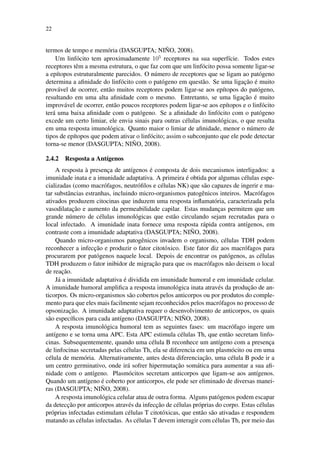 22
termos de tempo e mem´oria (DASGUPTA; NI ˜NO, 2008).
Um linf´ocito tem aproximadamente 105
receptores na sua superf´ıcie. Todos estes
receptores tˆem a mesma estrutura, o que faz com que um linf´ocito possa somente ligar-se
a ep´ıtopos estruturalmente parecidos. O n´umero de receptores que se ligam ao pat´ogeno
determina a aﬁnidade do linf´ocito com o pat´ogeno em quest˜ao. Se uma ligac¸˜ao ´e muito
prov´avel de ocorrer, ent˜ao muitos receptores podem ligar-se aos ep´ıtopos do pat´ogeno,
resultando em uma alta aﬁnidade com o mesmo. Entretanto, se uma ligac¸˜ao ´e muito
improv´avel de ocorrer, ent˜ao poucos receptores podem ligar-se aos ep´ıtopos e o linf´ocito
ter´a uma baixa aﬁnidade com o pat´ogeno. Se a aﬁnidade do linf´ocito com o pat´ogeno
excede um certo limiar, ele envia sinais para outras c´elulas imunol´ogicas, o que resulta
em uma resposta imunol´ogica. Quanto maior o limiar de aﬁnidade, menor o n´umero de
tipos de ep´ıtopos que podem ativar o linf´ocito; assim o subconjunto que ele pode detectar
torna-se menor (DASGUPTA; NI ˜NO, 2008).
2.4.2 Resposta a Ant´ıgenos
A resposta `a presenc¸a de ant´ıgenos ´e composta de dois mecanismos interligados: a
imunidade inata e a imunidade adaptativa. A primeira ´e obtida por algumas c´elulas espe-
cializadas (como macr´ofagos, neutr´oﬁlos e c´elulas NK) que s˜ao capazes de ingerir e ma-
tar substˆancias estranhas, incluindo micro-organismos patogˆenicos inteiros. Macr´ofagos
ativados produzem citocinas que induzem uma resposta inﬂamat´oria, caracterizada pela
vasodilatac¸˜ao e aumento da permeabilidade capilar. Estas mudanc¸as permitem que um
grande n´umero de c´elulas imunol´ogicas que est˜ao circulando sejam recrutadas para o
local infectado. A imunidade inata fornece uma resposta r´apida contra ant´ıgenos, em
contraste com a imunidade adaptativa (DASGUPTA; NI ˜NO, 2008).
Quando micro-organismos patogˆenicos invadem o organismo, c´elulas TDH podem
reconhecer a infecc¸˜ao e produzir o fator citot´oxico. Este fator diz aos macr´ofagos para
procurarem por pat´ogenos naquele local. Depois de encontrar os pat´ogenos, as c´elulas
TDH produzem o fator inibidor de migrac¸˜ao para que os macr´ofagos n˜ao deixem o local
de reac¸˜ao.
J´a a imunidade adaptativa ´e dividida em imunidade humoral e em imunidade celular.
A imunidade humoral ampliﬁca a resposta imunol´ogica inata atrav´es da produc¸˜ao de an-
ticorpos. Os micro-organismos s˜ao cobertos pelos anticorpos ou por produtos do comple-
mento para que eles mais facilmente sejam reconhecidos pelos macr´ofagos no processo de
opsonizac¸˜ao. A imunidade adaptativa requer o desenvolvimento de anticorpos, os quais
s˜ao espec´ıﬁcos para cada ant´ıgeno (DASGUPTA; NI ˜NO, 2008).
A resposta imunol´ogica humoral tem as seguintes fases: um macr´ofago ingere um
ant´ıgeno e se torna uma APC. Esta APC estimula c´elulas Th, que ent˜ao secretam linfo-
cinas. Subsequentemente, quando uma c´elula B reconhece um ant´ıgeno com a presenc¸a
de linfocinas secretadas pelas c´elulas Th, ela se diferencia em um plasm´ocito ou em uma
c´elula de mem´oria. Alternativamente, antes desta diferenciac¸˜ao, uma c´elula B pode ir a
um centro germinativo, onde ir´a sofrer hipermutac¸˜ao som´atica para aumentar a sua aﬁ-
nidade com o ant´ıgeno. Plasm´ocitos secretam anticorpos que ligam-se aos ant´ıgenos.
Quando um ant´ıgeno ´e coberto por anticorpos, ele pode ser eliminado de diversas manei-
ras (DASGUPTA; NI ˜NO, 2008).
A resposta imunol´ogica celular atua de outra forma. Alguns pat´ogenos podem escapar
da detecc¸˜ao por anticorpos atrav´es da infecc¸˜ao de c´elulas pr´oprias do corpo. Estas c´elulas
pr´oprias infectadas estimulam c´elulas T citot´oxicas, que ent˜ao s˜ao ativadas e respondem
matando as c´elulas infectadas. As c´elulas T devem interagir com c´elulas Th, por meio das
 