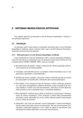 28
3 SISTEMAS IMUNOL ´OGICOS ARTIFICIAIS
Este cap´ıtulo apresenta sucintamente a ´area de Sistemas Imunol´ogicos Artiﬁciais e
seus principais algoritmos.
3.1 Introduc¸˜ao
As pr´oximas sec¸˜oes visam mostrar as principais motivac¸˜oes para o uso de Sistemas
Imunol´ogicos Artiﬁciais, alguns conceitos sobre o que ´e um SIA (Sistema Imunol´ogico
Artiﬁcial) e poss´ıveis ´areas de aplicac¸˜ao.
3.1.1 Motivac¸˜oes para o Uso de Sistemas Imunol´ogicos Artiﬁciais
Como introduzido na sec¸˜ao de fundamentos sobre o sistema imunol´ogico biol´ogico,
´e poss´ıvel listar diversas caracter´ısticas que s˜ao altamente interessantes do ponto de vista
computacional (CASTRO; TIMMIS, 2002), como por exemplo:
• Reconhecimento de padr˜oes: c´elulas e mol´eculas do sistema imunol´ogico tˆem di-
versas maneiras de reconhecer padr˜oes;
• Unicidade: cada indiv´ıduo possui o seu pr´oprio sistema imunol´ogico com as suas
particulares capacidades e vulnerabilidades;
• Identiﬁcac¸˜ao do que ´e pr´oprio: cada tecido, c´elula e mol´eculas que n˜ao s˜ao nativos
do corpo podem ser reconhecidos e eliminados pelo sistema imunol´ogico;
• Diversidade: existe variac¸˜ao dos tipos de elementos (c´elulas, mol´eculas, prote´ınas
etc.) que juntos desempenham o papel de identiﬁcar o corpo e protegˆe-lo de inva-
sores mal´eﬁcos e c´elulas com mau funcionamento. Al´em disso, existem diferentes
linhas de defesa, como a imunidade inata e a imunidade adaptativa;
• Descartabilidade: nenhuma ´unica c´elula ou mol´ecula ´e essencial para o funciona-
mento do sistema imunol´ogico. Estas mol´eculas e c´elulas est˜ao constantemente
morrendo e sendo substitu´ıdas por novas, embora algumas tenham longa durac¸˜ao
como as c´elulas de mem´oria;
• Autonomia: n˜ao existe um elemento central controlando o sistema imunol´ogico;
ele n˜ao requer intervenc¸˜ao externa ou manutenc¸˜ao. Ela atua autonomamente clas-
siﬁcando e eliminando pat´ogenos e ele ´e capaz de reparar-se parcialmente pela
substituic¸˜ao de c´elulas daniﬁcadas ou com mau funcionamento;
 