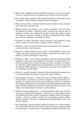 29
• Multicamada: m´ultiplas camadas de diferentes mecanismos que atuam cooperati-
vamente e competitivamente s˜ao combinadas para fornecer uma alta seguranc¸a;
• Sem camada segura: qualquer c´elula do organismo pode ser atacada pelo sistema
imunol´ogico, incluindo aquelas do pr´oprio sistema imunol´ogico;
• Detecc¸˜ao de anomalias: o sistema imunol´ogico pode reconhecer e reagir a pat´ogenos
que o corpo nunca encontrou antes;
• Mudanc¸a dinˆamica de cobertura: como o sistema imunol´ogico n˜ao pode manter
um repert´orio de c´elulas e mol´eculas grande o suﬁciente para detectar todos os
pat´ogenos existentes, um compromisso tem que ser feito entre espac¸o e tempo.
Ele mant´em um repert´orio circulante de linf´ocitos constantemente sendo mudado
atrav´es da morte, produc¸˜ao e reproduc¸˜ao de c´elulas;
• Distribu´ıdo: as c´elulas, mol´eculas e ´org˜aos imunol´ogicos s˜ao distribu´ıdos ao longo
de todo o corpo e n˜ao est˜ao sujeitos a qualquer controle centralizado;
• Tolerˆancia a ru´ıdo: um reconhecimento absoluto dos pat´ogenos n˜ao ´e requerido; o
sistema ´e tolerante a ru´ıdo molecular;
• Resiliˆencia: embora dist´urbios possam reduzir a funcionalidade do sistema imu-
nol´ogico, ele ainda ´e capaz de persistir. Quando o organismo est´a exausto ou mal-
nutrido, seu sistema imunol´ogico ´e menos eﬁcaz;
• Tolerˆancia a falha: se uma resposta imunol´ogica ´e realizada contra determinado
pat´ogeno e a c´elula que est´a respondendo for removida, esta degenerac¸˜ao no re-
pert´orio imunol´ogico far´a com que outros tipos de c´elulas respondam a este pat´oge-
no. Al´em disso, pap´eis complementares desempenhados por diversos componentes
imunol´ogicos tamb´em permitem a realocac¸˜ao de tarefas para outros elementos no
caso de qualquer um deles falhar;
• Robustez: a grande diversidade e n´umero de c´elulas imunol´ogicas juntamente com
a sua distributividade s˜ao fortemente respons´aveis pela sua robustez;
• Aprendizagem e mem´oria: as c´elulas do sistema imunol´ogico podem adaptar-se,
estruturalmente e em n´umero, aos desaﬁos antigˆenicos. Estes mecanismos de a-
daptac¸˜ao s˜ao seguidos por uma forte press˜ao seletiva que permite aos indiv´ıduos
mais adaptados permanecerem no repert´orio por um longo per´ıodo de tempo. Estas
c´elulas altamente adaptadas s˜ao chamadas de c´elulas de mem´oria e promovem uma
r´apida a mais efetiva resposta ao mesmo ou similar pat´ogeno;
• Padr˜ao de resposta predador-presa: o sistema imunol´ogico replica suas c´elulas de
acordo com a replicac¸˜ao dos pat´ogenos. Se n˜ao fosse isso, estes pat´ogenos pode-
riam rapidamente derrotar as defesas imunol´ogicas. Quando o n´umero de pat´ogenos
aumenta, o n´umero de c´elulas que lidam com este pat´ogeno aumenta tamb´em.
Quando o pat´ogeno ´e eliminado, o repert´orio de c´elulas imunol´ogicas volta ao seu
estado de repouso;
• Auto-organizac¸˜ao: quando um padr˜ao antigˆenico interage com o sistema imunol´o-
gico, n˜ao h´a informac¸˜ao de como as c´elulas e mol´eculas devem se adaptar para lidar
com este ant´ıgeno. A selec¸˜ao clonal e a maturac¸˜ao de aﬁnidade s˜ao respons´aveis por
 