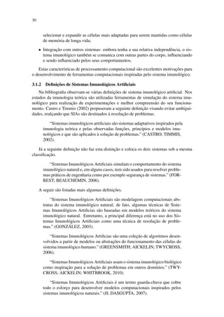 30
selecionar e expandir as c´elulas mais adaptadas para serem mantidas como c´elulas
de mem´oria de longa vida;
• Integrac¸˜ao com outros sistemas: embora tenha a sua relativa independˆencia, o sis-
tema imunol´ogico tamb´em se comunica com outras partes do corpo, inﬂuenciando
e sendo inﬂuenciado pelos seus comportamentos.
Estas caracter´ısticas de processamento computacional s˜ao excelentes motivac¸˜oes para
o desenvolvimento de ferramentas computacionais inspiradas pelo sistema imunol´ogico.
3.1.2 Deﬁnic¸˜oes de Sistemas Imunol´ogicos Artiﬁciais
Na bibliograﬁa observam-se v´arias deﬁnic¸˜oes de sistema imunol´ogico artiﬁcial. Nos
estudos da imunologia te´orica s˜ao utilizadas ferramentas de simulac¸˜ao do sistema imu-
nol´ogico para realizac¸˜ao de experimentac¸˜oes e melhor compreens˜ao do seu funciona-
mento. Castro e Timmis (2002) propuseram a seguinte deﬁnic¸˜ao visando evitar ambigui-
dades, realc¸ando que SIAs s˜ao destinados `a resoluc¸˜ao de problemas.
“Sistemas imunol´ogicos artiﬁciais s˜ao sistemas adaptativos inspirados pela
imunologia te´orica e pelas observadas func¸˜oes, princ´ıpios e modelos imu-
nol´ogicos e que s˜ao aplicados `a soluc¸˜ao de problemas.” (CASTRO; TIMMIS,
2002).
J´a a seguinte deﬁnic¸˜ao n˜ao faz esta distinc¸˜ao e coloca os dois sistemas sob a mesma
classiﬁcac¸˜ao.
“Sistemas Imunol´ogicos Artiﬁciais simulam o comportamento do sistema
imunol´ogico natural e, em alguns casos, tem sido usados para resolver proble-
mas pr´aticos de engenharia como por exemplo seguranc¸a de sistemas.” (FOR-
REST; BEAUCHEMIN, 2006).
A seguir s˜ao listadas mais algumas deﬁnic¸˜oes.
“Sistemas Imunol´ogicos Artiﬁciais s˜ao modelagens computacionais abs-
tratas do sistema imunol´ogico natural; de fato, algumas t´ecnicas de Siste-
mas Imunol´ogicos Artiﬁcias s˜ao baseadas em modelos te´oricos do sistema
imunol´ogico natural. Entretanto, a principal diferenc¸a est´a no uso dos Sis-
temas Imunol´ogicos Artiﬁciais como uma t´ecnica de resoluc¸˜ao de proble-
mas.” (GONZ ´ALEZ, 2003).
“Sistemas Imunol´ogicos Artiﬁcias s˜ao uma colec¸˜ao de algoritmos desen-
volvidos a partir de modelos ou abstrac¸˜oes do funcionamento das c´elulas do
sistema imunol´ogico humano.” (GREENSMITH; AICKELIN; TWYCROSS,
2006).
“Sistemas Imunol´ogicos Artiﬁciais usam o sistema imunol´ogico biol´ogico
como inspirac¸˜ao para a soluc¸˜ao de problemas em outros dom´ınios.” (TWY-
CROSS; AICKELIN; WHITBROOK, 2010).
“Sistemas Imunol´ogicos Artiﬁciais ´e um termo guarda-chuva que cobre
todo o esforc¸o para desenvolver modelos computacionais inspirados pelos
sistemas imunol´ogicos naturais.” (JI; DASGUPTA, 2007).
 