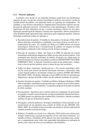 31
3.1.3 Poss´ıveis Aplicac¸˜oes
`A primeira vista, devido ao seu inspirador biol´ogico, pode haver um entendimento
enganoso de que o escopo dos sistemas imunol´ogicos artiﬁciais est´a restrito a tarefas de
reconhecimento de padr˜oes, com particular ˆenfase na seguranc¸a de computadores. Na
realidade, as suas diversas caracter´ısticas computacionais interessantes sugerem uma am-
pla gama de aplicac¸˜oes poss´ıveis. Caracter´ısticas como aprendizagem, mem´oria e auto-
organizac¸˜ao s˜ao bons indicadores de que o sistema imunol´ogico oferece um novo para-
digma para aprendizagem de m´aquina e sistemas auto-organizados. Outras caracter´ısticas
como distributividade apresentam ideias alternativas para computac¸˜ao paralela. Sistemas
imunol´ogicos artiﬁciais podem ser aplicados a:
• Reconhecimento de padr˜oes: O trabalho de Alexandrino, Cavalcanti e Filho (2009)
aplicou princ´ıpios imunol´ogicos combinados com outras t´ecnicas na tarefa de re-
conhecimento de rostos. J´a o trabalho em Wang et al (2008) utilizou um sistema
imunol´ogicos artiﬁcial para o reconhecimento de padr˜oes em imagens de forma
distribu´ıda e colaborativa entre cˆameras sem ﬁo de baixa resoluc¸˜ao.
• Detecc¸˜ao de anomalias e falhas: Em Yang et al (2008) foi aplicado um sistema
imunol´ogico artiﬁcial para diagnosticar falhas em uma rede de processadores. Uma
abordagem para detecc¸˜ao autom´atica de defeitos de projeto em c´odigo-fonte foi
proposta baseada em sistemas imunol´ogicos artiﬁciais (KESSENTINI; VAUCHER;
SAHRAOUI, 2010). A detecc¸˜ao ´e baseada na noc¸˜ao de que quanto mais o c´odigo-
fonte se desvia das boas pr´aticas, maior a chance de que seja um defeito.
• An´alise de dados (minerac¸˜ao, classiﬁcac¸˜ao etc.): Um sistema imunol´ogico artiﬁ-
cial foi usado para minerar da Internet informac¸˜ao relevante e interessante sobre
a atual situac¸˜ao pol´ıtica e recomendar a leitura aos usu´arios (NASIR; SELAMAT;
SELAMAT, 2009). Em Kodaz, Babaoglu e Iscan (2009) um SIA foi utilizado para
diagnosticar a doenc¸a da tir´oide e obteve um dos melhores resultados de acur´acia.
• Sistemas baseados em agentes: O trabalho em Hilaire, Koukam e Rodriguez (2008)
utilizou princ´ıpios imunol´ogicos para permitir que os agentes de um sistema multia-
gente se adaptassem ao seu ambiente. A arquitetura proposta foi testada em futebol
de robˆos simulado.
• Escalonamento: Algoritmos para escalonar tarefas de computac¸˜ao em processado-
res paralelos visando o menor tempo de execuc¸˜ao normalmente utilizam heur´ısticas.
Yu (2008) propˆos um algoritmo que combina SIA e heur´ısticas, obtendo resultados
melhores do que uso de heur´ısticas apenas.
• Navegac¸˜ao e controle autˆonomos: Princ´ıpios imunol´ogicos foram utilizados no de-
senvolvimento de um algoritmo para controle de turbina de g´as (ZHANG; LIU;
DING, 2009). Os resultados foram otimizados em relac¸˜ao ao m´etodo tradicional de
controle, gerando economia de tempo.
• Rob´otica: O trabalho em Acosta, Leo e Mayosky (2010) utilizou um sistema imu-
nol´ogico artiﬁcial para a gerac¸˜ao de trajet´orias em um robˆo m´ovel autˆonomo. J´a o
trabalho em Raza e Fernandez (2010) aplicou uma rede imunol´ogica para coorde-
nar o comportamento entre robˆos com capacidades heterogˆeneas na realizac¸˜ao de
tarefas como a busca de alvos em um ambiente com obst´aculos.
 