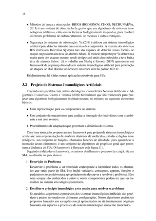 32
• M´etodos de busca e otimizac¸˜ao: BIGOS (RODIONOV; CHOO; NECHUNAEVA,
2011) ´e um sistema de otimizac¸˜ao de grafos que usa algoritmos de sistemas imu-
nol´ogicos artiﬁciais, entre outras t´ecnicas biologicamente inspiradas, para resolver
diferentes problemas de ordem estrutural, de recursos e outras restric¸˜oes.
• Seguranc¸a de sistemas de informac¸˜ao: Yu (2011) utilizou um sistema imunol´ogico
artiﬁcial para detectar intrus˜ao em sistemas de computador. A maioria dos sistemas
IDS (Intrusion Detection System) n˜ao s˜ao capazes de detectar novas formas de
ataque ou possuem alta taxa de alarmes falsos. O modelo proposto por Yu detectou a
maior parte dos ataques mesmo sendo de tipos at´e ent˜ao desconhecidos e teve baixa
taxa de alarmes falsos. J´a o trabalho em Shaﬁq e Farooq (2007) apresentou um
framework de seguranc¸a baseado em sistema imunol´ogico artiﬁcial para prevenc¸˜ao
de ataques de DoS (Denial of Service) em redes sem ﬁo padr˜ao 802.11.
Evidentemente, h´a v´arias outras aplicac¸˜oes poss´ıveis para SIA.
3.2 Projeto de Sistemas Imunol´ogicos Artiﬁciais
Trac¸ando um paralelo com outras abordagens, como Redes Neurais Artiﬁciais e Al-
goritmos Evolutivos, Castro e Timmis (2002) formularam que um framework para pro-
jetar uma algoritmo biologicamente inspirado requer, no m´ınimo, os seguintes elementos
b´asicos:
• Uma representac¸˜ao para os componentes do sistema;
• Um conjunto de mecanismos para avaliar a interac¸˜ao dos indiv´ıduos com o ambi-
ente e um com o outro;
• Procedimentos de adaptac¸˜ao que governam a dinˆamica do sistema.
Com base nisto, eles propuseram um framework para projeto de sistemas imunol´ogicos
artiﬁciais: uma representac¸˜ao de modelos abstratos de mol´eculas, c´elulas e ´org˜aos imu-
nol´ogicos; um conjunto de func¸˜oes, chamadas func¸˜oes de aﬁnidade, para quantiﬁcar a
interac¸˜ao destes elementos; e um conjunto de algoritmos de prop´osito geral que gover-
nam a dinˆamica do SIA. O framework ´e ilustrado pela ﬁgura 3.1.
Seguindo a id´eia deste framework, os autores detalharam o processo de criac¸˜ao de um
SIA, resultando no guia abaixo:
1. Descric¸˜ao do Problema
Descrever o problema a ser resolvido corresponde a identiﬁcar todos os elemen-
tos que ser˜ao parte do SIA. Isto inclui vari´aveis, constantes, agentes, func¸˜oes e
parˆametros necess´arios para apropriadamente descrever e resolver o problema. Eles
nem sempre s˜ao conhecidos a priori e novos componentes podem ter que ser in-
clu´ıdos no sistema em est´agios posteriores.
2. Escolher o princ´ıpio imunol´ogico a ser usado para resolver o problema
Os modelos, algoritmos e processos dos sistemas imunol´ogicos artiﬁciais s˜ao gen´e-
ricos e podem ser usados em diferentes conﬁgurac¸˜oes. Novos algoritmos podem ser
propostos baseados em variac¸˜oes nos j´a apresentados ou at´e inteiramente originais
baseados em aspectos e processos do sistema imunol´ogico ainda n˜ao modelados.
 