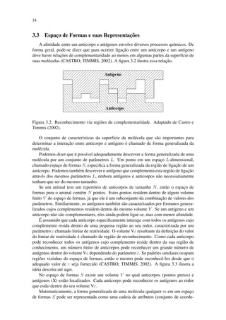 34
3.3 Espac¸o de Formas e suas Representac¸˜oes
A aﬁnidade entre um anticorpo e ant´ıgenos envolve diversos processos qu´ımicos. De
forma geral, pode-se dizer que para ocorrer ligac¸˜ao entre um anticorpo e um ant´ıgeno
deve haver relac¸˜oes de complementaridade ao menos em algumas partes da superf´ıcie de
suas mol´eculas (CASTRO; TIMMIS, 2002). A ﬁgura 3.2 ilustra essa relac¸˜ao.
Figura 3.2: Reconhecimento via regi˜oes de complementaridade. Adaptado de Castro e
Timmis (2002).
O conjunto de caracter´ısticas da superf´ıcie da mol´ecula que s˜ao importantes para
determinar a interac¸˜ao entre anticorpo e ant´ıgeno ´e chamado de forma generalizada da
mol´ecula.
Podemos dizer que ´e poss´ıvel adequadamente descrever a forma generalizada de uma
mol´ecula por um conjunto de parˆametros L. Um ponto em um espac¸o L-dimensional,
chamado espac¸o de formas S, especiﬁca a forma generalizada da regi˜ao de ligac¸˜ao de um
anticorpo. Podemos tamb´em descrever o ant´ıgeno que complementa esta regi˜ao de ligac¸˜ao
atrav´es dos mesmos parˆametros L, embora ant´ıgenos e anticorpos n˜ao necessariamente
tenham que ser do mesmo tamanho.
Se um animal tem um repert´orio de anticorpos de tamanho N, ent˜ao o espac¸o de
formas para o animal cont´em N pontos. Estes pontos residem dentro de algum volume
ﬁnito V do espac¸o de formas, j´a que ele ´e um subconjunto da combinac¸˜ao de valores dos
parˆametros. Similarmente, os ant´ıgenos tamb´em s˜ao caracterizados por formatos genera-
lizados cujos complementos residem dentro do mesmo volume V . Se um ant´ıgeno e um
anticorpo n˜ao s˜ao complementares, eles ainda podem ligar-se, mas com menor aﬁnidade.
´E assumido que cada anticorpo especiﬁcamente interage com todos os ant´ıgenos cujo
complemento resida dentro de uma pequena regi˜ao ao seu redor, caracterizada por um
parˆametro ε chamado limiar de reatividade. O volume Vε resultante da deﬁnic¸˜ao do valor
do limiar de reatividade ´e chamado de regi˜ao de reconhecimento. Como cada anticorpo
pode reconhecer todos os ant´ıgenos cujo complemento reside dentro da sua regi˜ao de
conhecimento, um n´umero ﬁnito de anticorpos pode reconhecer um grande n´umero de
ant´ıgenos dentro do volume Vε dependendo do parˆametro ε. Se padr˜oes similares ocupam
regi˜oes vizinhas do espac¸o de formas, ent˜ao o mesmo pode reconhecˆe-los desde que o
adequado valor de ε seja fornecido (CASTRO; TIMMIS, 2002). A ﬁgura 3.3 ilustra a
id´eia descrita at´e aqui.
No espac¸o de formas S existe um volume V no qual anticorpos (pontos pretos) e
ant´ıgenos (X) est˜ao localizados. Cada anticorpo pode reconhecer os ant´ıgenos ao redor
que est˜ao dentro do seu volume Vε.
Matematicamente, a forma generalizada de uma mol´ecula qualquer m em um espac¸o
de formas S pode ser representada como uma cadeia de atributos (conjunto de coorde-
 