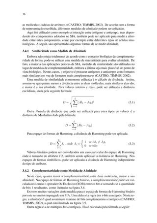 36
as mol´eculas (cadeias de atributos) (CASTRO; TIMMIS, 2002). De acordo com a forma
de representac¸˜ao escolhida, diferentes medidas de aﬁnidade podem ser aplicadas.
Aqui foi utilizado como exemplo a interac¸˜ao entre ant´ıgeno e anticorpo, mas depen-
dendo dos componentes adotados no SIA, tamb´em pode ser aplicado para medir a aﬁni-
dade entre estes componentes, como por exemplo entre diferentes tipos de c´elulas imu-
nol´ogicas. A seguir, s˜ao apresentadas algumas formas de se medir aﬁnidade.
3.4.1 Similaridade como Medida de Aﬁnidade
Embora n˜ao esteja totalmente de acordo com o conceito biol´ogico de complementa-
ridade de forma, pode-se utilizar uma medida de similaridade para avaliar aﬁnidade. De
fato, a maioria das aplicac¸˜oes pr´aticas de SIA, medidas de similaridade s˜ao utilizadas no
lugar de medidas de complementaridade, embora a ´ultima seja mais plaus´ıvel do ponto de
vista biol´ogico. Nestes casos, o objetivo ´e procurar ant´ıgenos e anticorpos com formatos
mais similares em vez de formatos mais complementares (CASTRO; TIMMIS, 2002).
Uma medida de similaridade comumente utilizada ´e o c´alculo de distˆancia. Assim,
assume-se que quanto menor a distˆancia entre as duas mol´eculas, mais similares elas s˜ao,
e maior ´e a sua aﬁnidade. Para valores inteiros e reais, pode ser utilizada a distˆancia
euclidiana, dada pela seguinte f´ormula:
D =
L
i=1
(Abi − Agi)2 (3.1)
Outra f´ormula de distˆancia que pode ser utilizada para estes tipos de valores ´e a
distˆancia de Manhattan dada pela f´ormula:
D =
L
i=1
|Abi − Agi| (3.2)
Para espac¸o de formas de Hamming, a distˆancia de Hamming pode ser aplicada:
D =
L
i=1
δi , onde δi =
1 se Abi = Agi
0 se n˜ao
(3.3)
Valores bin´arios podem ser considerados um caso particular do espac¸o de Hamming
onde o tamanho do alfabeto ´e 2, tamb´em sendo aplic´avel a distˆancia de Hamming. Nos
espac¸os de formas simb´olicos, pode ser aplicada a distˆancia de Hamming independente
do tipo do atributo.
3.4.2 Complementaridade como Medida de Aﬁnidade
Neste caso, quanto maior a complementaridade entre duas mol´eculas, maior a sua
aﬁnidade. No espac¸o de formas de Hamming bin´ario, a complementaridade pode ser cal-
culada utilizando o operador Ou Exclusivo (XOR) entre os bits e somando-se a quantidade
de bits 1 resultantes, como ilustrado na ﬁgura 3.4.
Existem muitas variac¸˜oes desta medida para o espac¸o de formas de Hamming bin´ario
por este ser muito empregado em SIA. Uma delas ´e a regra dos r-bits cont´ıguos. Nesta re-
gra, a aﬁnidade ´e igual ao n´umero m´aximo de bits complementares cont´ıguos (CASTRO;
TIMMIS, 2002), a qual est´a ilustrada na ﬁgura 3.5.
Outra regra ´e a de m´ultiplos bits cont´ıguos. Ela ´e calculada pela f´ormula a seguir:
 