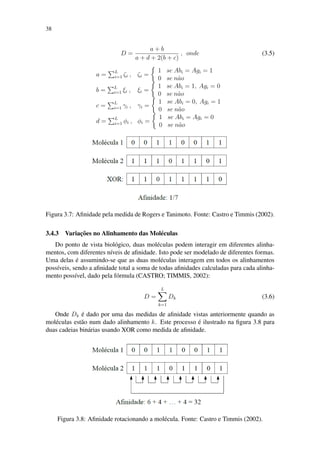 38
D =
a + b
a + d + 2(b + c)
, onde (3.5)
a = L
i=1 ζi , ζi =
1 se Abi = Agi = 1
0 se n˜ao
b = L
i=1 ξi , ξi =
1 se Abi = 1, Agi = 0
0 se n˜ao
c = L
i=1 γi , γi =
1 se Abi = 0, Agi = 1
0 se n˜ao
d = L
i=1 φi , φi =
1 se Abi = Agi = 0
0 se n˜ao
Figura 3.7: Aﬁnidade pela medida de Rogers e Tanimoto. Fonte: Castro e Timmis (2002).
3.4.3 Variac¸˜oes no Alinhamento das Mol´eculas
Do ponto de vista biol´ogico, duas mol´eculas podem interagir em diferentes alinha-
mentos, com diferentes n´ıveis de aﬁnidade. Isto pode ser modelado de diferentes formas.
Uma delas ´e assumindo-se que as duas mol´eculas interagem em todos os alinhamentos
poss´ıveis, sendo a aﬁnidade total a soma de todas aﬁnidades calculadas para cada alinha-
mento poss´ıvel, dado pela f´ormula (CASTRO; TIMMIS, 2002):
D =
L
k=1
Dk (3.6)
Onde Dk ´e dado por uma das medidas de aﬁnidade vistas anteriormente quando as
mol´eculas est˜ao num dado alinhamento k. Este processo ´e ilustrado na ﬁgura 3.8 para
duas cadeias bin´arias usando XOR como medida de aﬁnidade.
Figura 3.8: Aﬁnidade rotacionando a mol´ecula. Fonte: Castro e Timmis (2002).
 