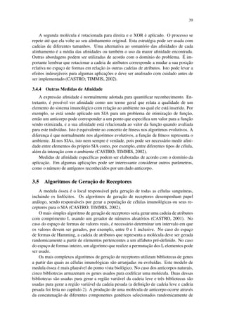 39
A segunda mol´ecula ´e rotacionada para direita e o XOR ´e aplicado. O processo se
repete at´e que ela volte ao seu alinhamento original. Esta estrat´egia pode ser usada com
cadeias de diferentes tamanhos. Uma alternativa ao somat´orio das aﬁnidades de cada
alinhamento ´e a m´edia das aﬁnidades ou tamb´em o uso da maior aﬁnidade encontrada.
Outras abordagens podem ser utilizadas de acordo com o dom´ınio do problema. ´E im-
portante lembrar que rotacionar a cadeia de atributos corresponde a mudar a sua posic¸˜ao
relativa no espac¸o de formas em relac¸˜ao `as outras cadeias de atributos. Isto pode levar a
efeitos indesej´aveis para algumas aplicac¸˜oes e deve ser analisado com cuidado antes de
ser implementado (CASTRO; TIMMIS, 2002).
3.4.4 Outras Medidas de Aﬁnidade
A express˜ao aﬁnidade ´e normalmente adotada para quantiﬁcar reconhecimento. En-
tretanto, ´e poss´ıvel ver aﬁnidade como um termo geral que relata a qualidade de um
elemento do sistema imunol´ogico com relac¸˜ao ao ambiente no qual ele est´a inserido. Por
exemplo, se est´a sendo aplicado um SIA para um problema de otimizac¸˜ao de func¸˜ao,
ent˜ao um anticorpo pode corresponder a um ponto que especiﬁca um valor para a func¸˜ao
sendo otimizada, e a sua aﬁnidade est´a relacionada ao valor da func¸˜ao quando avaliada
para este indiv´ıduo. Isto ´e equivalente ao conceito de ﬁtness nos algoritmos evolutivos. A
diferenc¸a ´e que normalmente nos algoritmos evolutivos, a func¸˜ao de ﬁtness representa o
ambiente. J´a nos SIAs, isto nem sempre ´e verdade, pois pode ser necess´ario medir aﬁni-
dade entre elementos do pr´oprio SIA como, por exemplo, entre diferentes tipos de c´elula,
al´em da interac¸˜ao com o ambiente (CASTRO; TIMMIS, 2002).
Medidas de aﬁnidade espec´ıﬁcas podem ser elaboradas de acordo com o dom´ınio da
aplicac¸˜ao. Em algumas aplicac¸˜oes pode ser interessante considerar outros parˆametros,
como o n´umero de ant´ıgenos reconhecidos por um dado anticorpo.
3.5 Algoritmos de Gerac¸˜ao de Receptores
A medula ´ossea ´e o local respons´avel pela gerac¸˜ao de todas as c´elulas sangu´ıneas,
incluindo os linf´ocitos. Os algoritmos de gerac¸˜ao de receptores desempenham papel
an´alogo, sendo respons´aveis por gerar a populac¸˜ao de c´elulas imunol´ogicas ou seus re-
ceptores para o SIA (CASTRO; TIMMIS, 2002).
O mais simples algoritmo de gerac¸˜ao de receptores seria gerar uma cadeia de atributos
com comprimento L usando um gerador de n´umeros aleat´orios (CASTRO, 2001). No
caso do espac¸o de formas de valores reais, ´e necess´ario determinar um intervalo em que
os valores devem ser gerados, por exemplo, entre 0 e 1 inclusive. No caso do espac¸o
de formas de Hamming, a cadeia de atributos que representa a mol´ecula deve ser gerada
randomicamente a partir de elementos pertencentes a um alfabeto pr´e-deﬁnido. No caso
do espac¸o de formas inteiro, um algoritmo que realize a permutac¸˜ao dos L elementos pode
ser usado.
Os mais complexos algoritmos de gerac¸˜ao de receptores utilizam bibliotecas de genes
a partir das quais as c´elulas imunol´ogicas s˜ao arranjadas ou evolu´ıdas. Este modelo de
medula ´ossea ´e mais plaus´ıvel do ponto vista biol´ogico. No caso dos anticorpos naturais,
cinco bibliotecas armazenam os genes usados para codiﬁcar uma mol´ecula. Duas dessas
bibliotecas s˜ao usadas para gerar a regi˜ao vari´avel da cadeia leve e trˆes bibliotecas s˜ao
usadas para gerar a regi˜ao vari´avel da cadeia pesada (a deﬁnic¸˜ao de cadeia leve e cadeia
pesada foi feita no cap´ıtulo 2). A produc¸˜ao de uma mol´ecula de anticorpo ocorre atrav´es
da concatenac¸˜ao de diferentes componentes gen´eticos selecionados randomicamente de
 