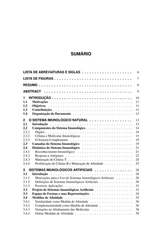 SUM ´ARIO
LISTA DE ABREVIATURAS E SIGLAS . . . . . . . . . . . . . . . . . . . . 6
LISTA DE FIGURAS . . . . . . . . . . . . . . . . . . . . . . . . . . . . . . . 7
RESUMO . . . . . . . . . . . . . . . . . . . . . . . . . . . . . . . . . . . . . 8
ABSTRACT . . . . . . . . . . . . . . . . . . . . . . . . . . . . . . . . . . . 9
1 INTRODUC¸ ˜AO . . . . . . . . . . . . . . . . . . . . . . . . . . . . . . . . 10
1.1 Motivac¸˜oes . . . . . . . . . . . . . . . . . . . . . . . . . . . . . . . . . . 11
1.2 Objetivos . . . . . . . . . . . . . . . . . . . . . . . . . . . . . . . . . . . 11
1.3 Contribuic¸˜oes . . . . . . . . . . . . . . . . . . . . . . . . . . . . . . . . . 11
1.4 Organizac¸˜ao do Documento . . . . . . . . . . . . . . . . . . . . . . . . . 12
2 O SISTEMA IMUNOL ´OGICO NATURAL . . . . . . . . . . . . . . . . . 13
2.1 Introduc¸˜ao . . . . . . . . . . . . . . . . . . . . . . . . . . . . . . . . . . 13
2.2 Componentes do Sistema Imunol´ogico . . . . . . . . . . . . . . . . . . . 14
2.2.1 ´Org˜aos . . . . . . . . . . . . . . . . . . . . . . . . . . . . . . . . . . . . 14
2.2.2 C´elulas e Mol´eculas Imunol´ogicas . . . . . . . . . . . . . . . . . . . . . 15
2.2.3 O Sistema Complemento . . . . . . . . . . . . . . . . . . . . . . . . . . 19
2.3 Camadas do Sistema Imunol´ogico . . . . . . . . . . . . . . . . . . . . . 19
2.4 Dinˆamica do Sistema Imunol´ogico . . . . . . . . . . . . . . . . . . . . . 21
2.4.1 Reconhecimento Imunol´ogico . . . . . . . . . . . . . . . . . . . . . . . 21
2.4.2 Resposta a Ant´ıgenos . . . . . . . . . . . . . . . . . . . . . . . . . . . . 22
2.4.3 Maturac¸˜ao de C´elulas T . . . . . . . . . . . . . . . . . . . . . . . . . . . 24
2.4.4 Proliferac¸˜ao de C´elulas B e Maturac¸˜ao de Aﬁnidade . . . . . . . . . . . . 25
3 SISTEMAS IMUNOL ´OGICOS ARTIFICIAIS . . . . . . . . . . . . . . . 28
3.1 Introduc¸˜ao . . . . . . . . . . . . . . . . . . . . . . . . . . . . . . . . . . 28
3.1.1 Motivac¸˜oes para o Uso de Sistemas Imunol´ogicos Artiﬁciais . . . . . . . 28
3.1.2 Deﬁnic¸˜oes de Sistemas Imunol´ogicos Artiﬁciais . . . . . . . . . . . . . . 30
3.1.3 Poss´ıveis Aplicac¸˜oes . . . . . . . . . . . . . . . . . . . . . . . . . . . . 31
3.2 Projeto de Sistemas Imunol´ogicos Artiﬁciais . . . . . . . . . . . . . . . . 32
3.3 Espac¸o de Formas e suas Representac¸˜oes . . . . . . . . . . . . . . . . . . 34
3.4 Medidas de Aﬁnidade . . . . . . . . . . . . . . . . . . . . . . . . . . . . 35
3.4.1 Similaridade como Medida de Aﬁnidade . . . . . . . . . . . . . . . . . . 36
3.4.2 Complementaridade como Medida de Aﬁnidade . . . . . . . . . . . . . . 36
3.4.3 Variac¸˜oes no Alinhamento das Mol´eculas . . . . . . . . . . . . . . . . . 38
3.4.4 Outras Medidas de Aﬁnidade . . . . . . . . . . . . . . . . . . . . . . . . 39
 