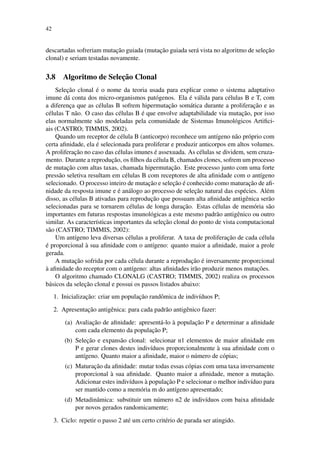 42
descartadas sofreriam mutac¸˜ao guiada (mutac¸˜ao guiada ser´a vista no algoritmo de selec¸˜ao
clonal) e seriam testadas novamente.
3.8 Algoritmo de Selec¸˜ao Clonal
Selec¸˜ao clonal ´e o nome da teoria usada para explicar como o sistema adaptativo
imune d´a conta dos micro-organismos pat´ogenos. Ela ´e v´alida para c´elulas B e T, com
a diferenc¸a que as c´elulas B sofrem hipermutac¸˜ao som´atica durante a proliferac¸˜ao e as
c´elulas T n˜ao. O caso das c´elulas B ´e que envolve adaptabilidade via mutac¸˜ao, por isso
elas normalmente s˜ao modeladas pela comunidade de Sistemas Imunol´ogicos Artiﬁci-
ais (CASTRO; TIMMIS, 2002).
Quando um receptor de c´elula B (anticorpo) reconhece um ant´ıgeno n˜ao pr´oprio com
certa aﬁnidade, ela ´e selecionada para proliferar e produzir anticorpos em altos volumes.
A proliferac¸˜ao no caso das c´elulas imunes ´e assexuada. As c´elulas se dividem, sem cruza-
mento. Durante a reproduc¸˜ao, os ﬁlhos da c´elula B, chamados clones, sofrem um processo
de mutac¸˜ao com altas taxas, chamada hipermutac¸˜ao. Este processo junto com uma forte
press˜ao seletiva resultam em c´elulas B com receptores de alta aﬁnidade com o ant´ıgeno
selecionado. O processo inteiro de mutac¸˜ao e selec¸˜ao ´e conhecido como maturac¸˜ao de aﬁ-
nidade da resposta imune e ´e an´alogo ao processo de selec¸˜ao natural das esp´ecies. Al´em
disso, as c´elulas B ativadas para reproduc¸˜ao que possuam alta aﬁnidade antigˆenica ser˜ao
selecionadas para se tornarem c´elulas de longa durac¸˜ao. Estas c´elulas de mem´oria s˜ao
importantes em futuras respostas imunol´ogicas a este mesmo padr˜ao antigˆenico ou outro
similar. As caracter´ısticas importantes da selec¸˜ao clonal do ponto de vista computacional
s˜ao (CASTRO; TIMMIS, 2002):
Um ant´ıgeno leva diversas c´elulas a proliferar. A taxa de proliferac¸˜ao de cada c´elula
´e proporcional `a sua aﬁnidade com o ant´ıgeno: quanto maior a aﬁnidade, maior a prole
gerada.
A mutac¸˜ao sofrida por cada c´elula durante a reproduc¸˜ao ´e inversamente proporcional
`a aﬁnidade do receptor com o ant´ıgeno: altas aﬁnidades ir˜ao produzir menos mutac¸˜oes.
O algoritmo chamado CLONALG (CASTRO; TIMMIS, 2002) realiza os processos
b´asicos da selec¸˜ao clonal e possui os passos listados abaixo:
1. Inicializac¸˜ao: criar um populac¸˜ao randˆomica de indiv´ıduos P;
2. Apresentac¸˜ao antigˆenica: para cada padr˜ao antigˆenico fazer:
(a) Avaliac¸˜ao de aﬁnidade: apresent´a-lo `a populac¸˜ao P e determinar a aﬁnidade
com cada elemento da populac¸˜ao P;
(b) Selec¸˜ao e expans˜ao clonal: selecionar n1 elementos de maior aﬁnidade em
P e gerar clones destes indiv´ıduos proporcionalmente `a sua aﬁnidade com o
ant´ıgeno. Quanto maior a aﬁnidade, maior o n´umero de c´opias;
(c) Maturac¸˜ao da aﬁnidade: mutar todas essas c´opias com uma taxa inversamente
proporcional `a sua aﬁnidade. Quanto maior a aﬁnidade, menor a mutac¸˜ao.
Adicionar estes indiv´ıduos `a populac¸˜ao P e selecionar o melhor indiv´ıduo para
ser mantido como a mem´oria m do ant´ıgeno apresentado;
(d) Metadinˆamica: substituir um n´umero n2 de indiv´ıduos com baixa aﬁnidade
por novos gerados randomicamente;
3. Ciclo: repetir o passo 2 at´e um certo crit´erio de parada ser atingido.
 