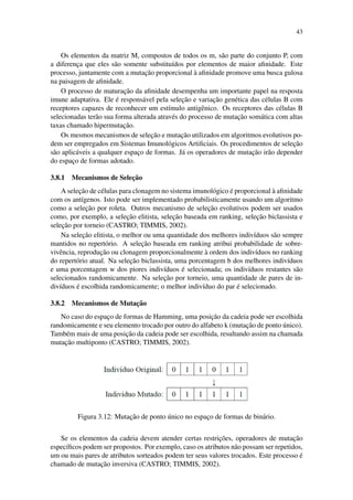 43
Os elementos da matriz M, compostos de todos os m, s˜ao parte do conjunto P, com
a diferenc¸a que eles s˜ao somente substitu´ıdos por elementos de maior aﬁnidade. Este
processo, juntamente com a mutac¸˜ao proporcional `a aﬁnidade promove uma busca gulosa
na paisagem de aﬁnidade.
O processo de maturac¸˜ao da aﬁnidade desempenha um importante papel na resposta
imune adaptativa. Ele ´e respons´avel pela selec¸˜ao e variac¸˜ao gen´etica das c´elulas B com
receptores capazes de reconhecer um est´ımulo antigˆenico. Os receptores das c´elulas B
selecionadas ter˜ao sua forma alterada atrav´es do processo de mutac¸˜ao som´atica com altas
taxas chamado hipermutac¸˜ao.
Os mesmos mecanismos de selec¸˜ao e mutac¸˜ao utilizados em algoritmos evolutivos po-
dem ser empregados em Sistemas Imunol´ogicos Artiﬁciais. Os procedimentos de selec¸˜ao
s˜ao aplic´aveis a qualquer espac¸o de formas. J´a os operadores de mutac¸˜ao ir˜ao depender
do espac¸o de formas adotado.
3.8.1 Mecanismos de Selec¸˜ao
A selec¸˜ao de c´elulas para clonagem no sistema imunol´ogico ´e proporcional `a aﬁnidade
com os ant´ıgenos. Isto pode ser implementado probabilisticamente usando um algoritmo
como a selec¸˜ao por roleta. Outros mecanismo de selec¸˜ao evolutivos podem ser usados
como, por exemplo, a selec¸˜ao elitista, selec¸˜ao baseada em ranking, selec¸˜ao biclassista e
selec¸˜ao por torneio (CASTRO; TIMMIS, 2002).
Na selec¸˜ao elitista, o melhor ou uma quantidade dos melhores indiv´ıduos s˜ao sempre
mantidos no repert´orio. A selec¸˜ao baseada em ranking atribui probabilidade de sobre-
vivˆencia, reproduc¸˜ao ou clonagem proporcionalmente `a ordem dos indiv´ıduos no ranking
do repert´orio atual. Na selec¸˜ao biclassista, uma porcentagem b dos melhores indiv´ıduos
e uma porcentagem w dos piores indiv´ıduos ´e selecionada; os indiv´ıduos restantes s˜ao
selecionados randomicamente. Na selec¸˜ao por torneio, uma quantidade de pares de in-
div´ıduos ´e escolhida randomicamente; o melhor indiv´ıduo do par ´e selecionado.
3.8.2 Mecanismos de Mutac¸˜ao
No caso do espac¸o de formas de Hamming, uma posic¸˜ao da cadeia pode ser escolhida
randomicamente e seu elemento trocado por outro do alfabeto k (mutac¸˜ao de ponto ´unico).
Tamb´em mais de uma posic¸˜ao da cadeia pode ser escolhida, resultando assim na chamada
mutac¸˜ao multiponto (CASTRO; TIMMIS, 2002).
Figura 3.12: Mutac¸˜ao de ponto ´unico no espac¸o de formas de bin´ario.
Se os elementos da cadeia devem atender certas restric¸˜oes, operadores de mutac¸˜ao
espec´ıﬁcos podem ser propostos. Por exemplo, caso os atributos n˜ao possam ser repetidos,
um ou mais pares de atributos sorteados podem ter seus valores trocados. Este processo ´e
chamado de mutac¸˜ao inversiva (CASTRO; TIMMIS, 2002).
 