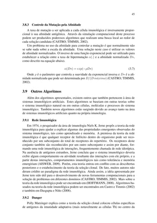 45
3.8.3 Controle da Mutac¸˜ao pela Aﬁnidade
A taxa de mutac¸˜ao a ser aplicada a cada c´elula imunol´ogica ´e inversamente propor-
cional `a sua aﬁnidade antigˆenica. Atrav´es da simulac¸˜ao computacional deste processo
podem ser produzidos poderosos algoritmos que realizam uma busca local ao redor de
cada soluc¸˜ao candidata (CASTRO; TIMMIS, 2002).
Um problema no uso da aﬁnidade para controlar a mutac¸˜ao ´e que normalmente n˜ao
se sabe nada sobre a escala da aﬁnidade. Uma soluc¸˜ao neste caso ´e utilizar os valores
de aﬁnidade normalizados. O inverso de uma func¸˜ao exponencial pode ser utilizado para
estabelecer a relac¸˜ao entre a taxa de hipermutac¸˜ao α(.) e a aﬁnidade normalizada D∗,
como descrito na equac¸˜ao abaixo.
α(D∗) = exp(−ρD∗) (3.7)
Onde ρ ´e o parˆametro que controla a suavidade da exponencial inversa e D∗ ´e a aﬁ-
nidade normalizada que pode ser determinada por D/(D m´aximo) (CASTRO; TIMMIS,
2002).
3.9 Outros Algoritmos
Al´em dos algoritmos apresentados, existem outros que tamb´em pertencem `a ´area de
sistemas imunol´ogicos artiﬁciais. Estes algoritmos se baseiam em outras teorias sobre
o sistema imunol´ogico natural ou em outras c´elulas, mol´eculas e processos do sistema
imunol´ogico. Tamb´em novos algoritmos est˜ao surgindo devido ao avanc¸o tanto na ´area
de sistemas imunol´ogicos artiﬁciais quanto na pr´opria imunologia.
3.9.1 Rede Imunol´ogica
Em 1974, o pesquisador da ´area de imunologia Niels K. Jerne propˆos a teoria da rede
imunol´ogica para ajudar a explicar algumas das propriedades emergentes observadas do
sistema imunol´ogico, tais como aprendizado e mem´oria. A premissa da teoria da rede
imunol´ogica ´e que qualquer receptor de linf´ocito dentro do organismo pode ser reco-
nhecido por um subconjunto do total de receptores do repert´orio. Os receptores deste
conjunto tamb´em s˜ao reconhecidos por um outro subconjunto e assim por diante, for-
mando uma rede imunol´ogica de interac¸˜oes, frequentemente chamada de rede idiot´ıpica.
Na ausˆencia de ant´ıgenos estranhos, Jerne concluiu que o sistema imunol´ogico deveria
exibir algum comportamento ou atividade resultante das interac¸˜oes com ele pr´oprio, e a
partir destas interac¸˜oes, comportamentos imunol´ogicos tais como tolerˆancia e mem´oria
emergiriam (AISWEB, 2009). Por´em, esta teoria entrou em conﬂito com as descobertas
posteriores e o estabelecimento da teoria da selec¸˜ao clonal. De fato, muitos autores n˜ao
deram cr´edito ao paradigma da rede imunol´ogica. Ainda assim, a id´eia apresentada por
Jerne tem sido ´util para o desenvolvimento de novas ferramentas computacionais para a
soluc¸˜ao de problemas em diferentes dom´ınios (CASTRO; TIMMIS, 2002). Mais sobre a
teoria da rede imunol´ogica pode ser encontrado em (HOFFMANN, 2008). Algoritmos ba-
seados na teoria da rede imunol´ogica podem ser encontrados em Castro e Timmis (2002)
e tamb´em em Dasgupta e Ni˜no (2008).
3.9.2 Danger
Polly Matzinger explica como a teoria da selec¸˜ao clonal colocou c´elulas espec´ıﬁcas
de ant´ıgenos da imunidade adaptativa (mais notavelmente as c´elulas Th) no centro da
 