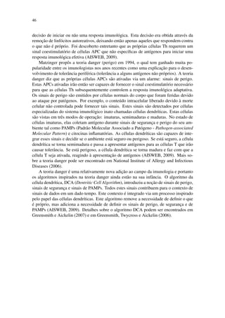 46
decis˜ao de iniciar ou n˜ao uma resposta imunol´ogica. Esta decis˜ao era obtida atrav´es da
remoc¸˜ao de linf´ocitos autoreativos, deixando ent˜ao apenas aqueles que respondem contra
o que n˜ao ´e pr´oprio. Foi descoberto entretanto que as pr´oprias c´elulas Th requerem um
sinal coestimulat´orio de c´elulas APC que n˜ao espec´ıﬁcas de ant´ıgenos para iniciar uma
resposta imunol´ogica efetiva (AISWEB, 2009).
Matzinger propˆos a teoria danger (perigo) em 1994, o qual tem ganhado muita po-
pularidade entre os imunologistas nos anos recentes como uma explicac¸˜ao para o desen-
volvimento de tolerˆancia perif´erica (tolerˆancia a alguns ant´ıgenos n˜ao pr´oprios). A teoria
danger diz que as pr´oprias c´elulas APCs s˜ao ativadas via um alarme: sinais de perigo.
Estas APCs ativadas ir˜ao ent˜ao ser capazes de fornecer o sinal coestimulat´orio necess´ario
para que as c´elulas Th subsequentemente controlem a resposta imunol´ogica adaptativa.
Os sinais de perigo s˜ao emitidos por c´elulas normais do corpo que foram feridas devido
ao ataque por pat´ogenos. Por exemplo, o conte´udo intracelular liberado devido `a morte
celular n˜ao controlada pode fornecer tais sinais. Estes sinais s˜ao detectados por c´elulas
especializadas do sistema imunol´ogico inato chamadas c´elulas dendr´ıticas. Estas c´elulas
s˜ao vistas em trˆes modos de operac¸˜ao: imaturas, semimaduras e maduras. No estado de
c´elulas imaturas, elas coletam ant´ıgeno durante sinais de seguranc¸a e perigo do seu am-
biente tal como PAMPs (Padr˜ao Molecular Associado a Pat´ogeno - Pathogen-associated
Molecular Pattern) e citocinas inﬂamat´orias. As c´elulas dendr´ıticas s˜ao capazes de inte-
grar esses sinais e decidir se o ambiente est´a seguro ou perigoso. Se est´a seguro, a c´elula
dendr´ıtica se torna semimadura e passa a apresentar ant´ıgenos para as c´elulas T que ir˜ao
causar tolerˆancia. Se est´a perigoso, a c´elula dendr´ıtica se torna madura e faz com que a
c´elula T seja ativada, reagindo `a apresentac¸˜ao de ant´ıgenos (AISWEB, 2009). Mais so-
bre a teoria danger pode ser encontrado em National Institute of Allergy and Infectious
Diseases (2006).
A teoria danger ´e uma relativamente nova adic¸˜ao ao campo da imunologia e portanto
os algoritmos inspirados na teoria danger ainda est˜ao na sua infˆancia. O algoritmo da
c´elula dendr´ıtica, DCA (Dentritic Cell Algorithm), introduziu a noc¸˜ao de sinais de perigo,
sinais de seguranc¸a e sinais de PAMPs. Todos estes sinais contribuem para o contexto de
sinais de dados em um dado tempo. Este contexto ´e integrado via um processo inspirado
pelo papel das c´elulas dendr´ıticas. Este algoritmo remove a necessidade de deﬁnir o que
´e pr´oprio, mas adiciona a necessidade de deﬁnir os sinais de perigo, de seguranc¸a e de
PAMPs (AISWEB, 2009). Detalhes sobre o algoritmo DCA podem ser encontrados em
Greensmith e Aickelin (2007) e em Greensmith, Twycross e Aickelin (2006).
 