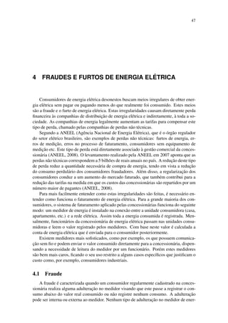 47
4 FRAUDES E FURTOS DE ENERGIA EL ´ETRICA
Consumidores de energia el´etrica desonestos buscam meios irregulares de obter ener-
gia el´etrica sem pagar ou pagando menos do que realmente foi consumido. Estes meios
s˜ao a fraude e o furto de energia el´etrica. Estas irregularidades causam diretamente perda
ﬁnanceira `as companhias de distribuic¸˜ao de energia el´etrica e indiretamente, `a toda a so-
ciedade. As companhias de energia legalmente aumentam as tarifas para compensar este
tipo de perda, chamado pelas companhias de perdas n˜ao t´ecnicas.
Segundo a ANEEL (Agˆencia Nacional de Energia El´etrica), que ´e o ´org˜ao regulador
do setor el´etrico brasileiro, s˜ao exemplos de perdas n˜ao t´ecnicas: furtos de energia, er-
ros de medic¸˜ao, erros no processo de faturamento, consumidores sem equipamento de
medic¸˜ao etc. Este tipo de perda est´a diretamente associado `a gest˜ao comercial da conces-
sion´aria (ANEEL, 2008). O levantamento realizado pela ANEEL em 2007 aponta que as
perdas n˜ao t´ecnicas correspondem a 5 bilh˜oes de reais anuais no pa´ıs. A reduc¸˜ao deste tipo
de perda reduz a quantidade necess´aria de compra de energia, tendo em vista a reduc¸˜ao
do consumo perdul´ario dos consumidores fraudadores. Al´em disso, a regularizac¸˜ao dos
consumidores conduz a um aumento do mercado faturado, que tamb´em contribui para a
reduc¸˜ao das tarifas na medida em que os custos das concession´arias s˜ao repartidos por um
n´umero maior de pagantes (ANEEL, 2008).
Para mais facilmente entender como estas irregularidades s˜ao feitas, ´e necess´ario en-
tender como funciona o faturamento de energia el´etrica. Para a grande maioria dos con-
sumidores, o sistema de faturamento aplicado pelas concession´arias funciona do seguinte
modo: um medidor de energia ´e instalado na conex˜ao entre a unidade consumidora (casa,
apartamento, etc.) e a rede el´etrica. Assim toda a energia consumida ´e registrada. Men-
salmente, funcion´arios da concession´aria de energia el´etrica passam nas unidades consu-
midoras e leem o valor registrado pelos medidores. Com base neste valor ´e calculada a
conta de energia el´etrica que ´e enviada para o consumidor posteriormente.
Existem medidores mais soﬁsticados, como por exemplo, os que possuem comunica-
c¸˜ao sem ﬁo e podem enviar o valor consumido diretamente para a concession´aria, dispen-
sando a necessidade de leitura do medidor por um funcion´ario. Por´em estes medidores
s˜ao bem mais caros, ﬁcando o seu uso restrito a alguns casos espec´ıﬁcos que justiﬁcam o
custo como, por exemplo, consumidores industriais.
4.1 Fraude
A fraude ´e caracterizada quando um consumidor regularmente cadastrado na conces-
sion´aria realiza alguma adulterac¸˜ao no medidor visando que este passe a registrar o con-
sumo abaixo do valor real consumido ou n˜ao registre nenhum consumo. A adulterac¸˜ao
pode ser interna ou externa ao medidor. Nenhum tipo de adulterac¸˜ao no medidor de ener-
 