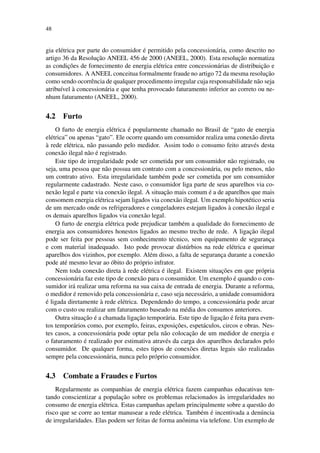 48
gia el´etrica por parte do consumidor ´e permitido pela concession´aria, como descrito no
artigo 36 da Resoluc¸˜ao ANEEL 456 de 2000 (ANEEL, 2000). Esta resoluc¸˜ao normatiza
as condic¸˜oes de fornecimento de energia el´etrica entre concession´arias de distribuic¸˜ao e
consumidores. A ANEEL conceitua formalmente fraude no artigo 72 da mesma resoluc¸˜ao
como sendo ocorrˆencia de qualquer procedimento irregular cuja responsabilidade n˜ao seja
atribu´ıvel `a concession´aria e que tenha provocado faturamento inferior ao correto ou ne-
nhum faturamento (ANEEL, 2000).
4.2 Furto
O furto de energia el´etrica ´e popularmente chamado no Brasil de “gato de energia
el´etrica” ou apenas “gato”. Ele ocorre quando um consumidor realiza uma conex˜ao direta
`a rede el´etrica, n˜ao passando pelo medidor. Assim todo o consumo feito atrav´es desta
conex˜ao ilegal n˜ao ´e registrado.
Este tipo de irregularidade pode ser cometida por um consumidor n˜ao registrado, ou
seja, uma pessoa que n˜ao possua um contrato com a concession´aria, ou pelo menos, n˜ao
um contrato ativo. Esta irregularidade tamb´em pode ser cometida por um consumidor
regularmente cadastrado. Neste caso, o consumidor liga parte de seus aparelhos via co-
nex˜ao legal e parte via conex˜ao ilegal. A situac¸˜ao mais comum ´e a de aparelhos que mais
consomem energia el´etrica sejam ligados via conex˜ao ilegal. Um exemplo hipot´etico seria
de um mercado onde os refrigeradores e congeladores estejam ligados `a conex˜ao ilegal e
os demais aparelhos ligados via conex˜ao legal.
O furto de energia el´etrica pode prejudicar tamb´em a qualidade do fornecimento de
energia aos consumidores honestos ligados ao mesmo trecho de rede. A ligac¸˜ao ilegal
pode ser feita por pessoas sem conhecimento t´ecnico, sem equipamento de seguranc¸a
e com material inadequado. Isto pode provocar dist´urbios na rede el´etrica e queimar
aparelhos dos vizinhos, por exemplo. Al´em disso, a falta de seguranc¸a durante a conex˜ao
pode at´e mesmo levar ao ´obito do pr´oprio infrator.
Nem toda conex˜ao direta `a rede el´etrica ´e ilegal. Existem situac¸˜oes em que pr´opria
concession´aria faz este tipo de conex˜ao para o consumidor. Um exemplo ´e quando o con-
sumidor ir´a realizar uma reforma na sua caixa de entrada de energia. Durante a reforma,
o medidor ´e removido pela concession´aria e, caso seja necess´ario, a unidade consumidora
´e ligada diretamente `a rede el´etrica. Dependendo do tempo, a concession´aria pode arcar
com o custo ou realizar um faturamento baseado na m´edia dos consumos anteriores.
Outra situac¸˜ao ´e a chamada ligac¸˜ao tempor´aria. Este tipo de ligac¸˜ao ´e feita para even-
tos tempor´arios como, por exemplo, feiras, exposic¸˜oes, espet´aculos, circos e obras. Nes-
tes casos, a concession´aria pode optar pela n˜ao colocac¸˜ao de um medidor de energia e
o faturamento ´e realizado por estimativa atrav´es da carga dos aparelhos declarados pelo
consumidor. De qualquer forma, estes tipos de conex˜oes diretas legais s˜ao realizadas
sempre pela concession´aria, nunca pelo pr´oprio consumidor.
4.3 Combate a Fraudes e Furtos
Regularmente as companhias de energia el´etrica fazem campanhas educativas ten-
tando conscientizar a populac¸˜ao sobre os problemas relacionados `as irregularidades no
consumo de energia el´etrica. Estas campanhas apelam principalmente sobre a quest˜ao do
risco que se corre ao tentar manusear a rede el´etrica. Tamb´em ´e incentivada a den´uncia
de irregularidades. Elas podem ser feitas de forma anˆonima via telefone. Um exemplo de
 