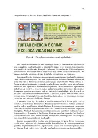 49
campanha no verso da conta de energia el´etrica ´e mostrado na ﬁgura 4.1.
Figura 4.1: Exemplo de campanha contra irregularidades.
Para constatar uma fraude ou furto de energia el´etrica, a concession´aria deve realizar
uma inspec¸˜ao no local veriﬁcando se h´a conex˜oes ilegais e, nos consumidores regulares,
se o medidor foi adulterado. Esta ac¸˜ao ´e chamada de ﬁscalizac¸˜ao. ´E invi´avel para as
concession´arias ﬁscalizarem toda a extens˜ao da rede e todos os seus consumidores. As
equipes dedicadas a realizar este tipo de trabalho normalmente s˜ao pequenas.
Considerando estas limitac¸˜oes, as companhias concentram as ﬁscalizac¸˜oes naqueles
casos considerados suspeitos. Para isso, elas se valem de diferentes fontes de informac¸˜ao.
Uma delas s˜ao as den´uncias anˆonimas, como citado anteriormente. Outra fonte de in-
formac¸˜ao s˜ao os funcion´arios respons´aveis pelas leituras. Ao observarem alterac¸˜oes nos
medidores, eles reportam ao departamento respons´avel. Nos consumidores regularmente
cadastrados, ´e poss´ıvel `as concession´arias realizar uma an´alise do hist´orico de consumo.
Uma queda repentina no consumo pode ser ind´ıcio de irregularidade. Mas deve-se levar
em conta caracter´ısticas como sazonalidades. Al´em disso, a queda pode ter outras causas
normais como por exemplo troca de eletrodom´esticos antigos por novos mais eﬁcientes
ou mudanc¸a no n´umero de habitantes da casa.
A evoluc¸˜ao deste tipo de an´alise, e tamb´em uma tendˆencia de uso pelas conces-
sion´arias, s˜ao as t´ecnicas de minerac¸˜ao de dados e reconhecimento de padr˜oes. Com estas
t´ecnicas podem ser utilizados, al´em do hist´orico de consumo, outros dados do consumidor
tais como caracter´ısticas econˆomicas e at´e sociais. Estas t´ecnicas normalmente empregam
Inteligˆencia Artiﬁcial. Basicamente consiste em aprender a reconhecer padr˜oes nos dados
de consumidores desonestos j´a ﬁscalizados. Uma vez aprendido o padr˜ao, ´e veriﬁcado se
outros consumidores ainda n˜ao ﬁscalizados apresentam o mesmo padr˜ao. Em caso posi-
tivo, estes s˜ao fortes candidatos `a ﬁscalizac¸˜ao.
Quando a concession´aria constata uma irregularidade por parte de um consumidor
regularmente cadastrado, ela efetua uma an´alise do seu hist´orico de consumo para estimar
quando a irregularidade comec¸ou. A partir da´ı ela calcula todo o consumo que deixou de
ser faturado desde ent˜ao e cobra este valor atualizado monetariamente do consumidor.
 