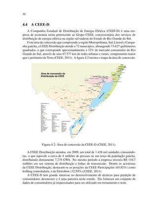 50
4.4 A CEEE-D
A Companhia Estadual de Distribuic¸˜ao de Energia El´etrica (CEEE-D) ´e uma em-
presa de economia mista pertencente ao Grupo CEEE, concession´aria dos servic¸os de
distribuic¸˜ao de energia el´etrica na regi˜ao sul-sudeste do Estado do Rio Grande do Sul.
Com ´area de concess˜ao que compreende a regi˜ao Metropolitana, Sul, Litoral e Campa-
nha ga´ucha, a CEEE Distribuic¸˜ao atende a 72 munic´ıpios, abrangendo 73.627 quilˆometros
quadrados, o que corresponde aproximadamente a 32% do mercado consumidor do Rio
Grande do Sul, atrav´es de seus 67.577 km de redes urbanas e rurais, comprimento maior
que o per´ımetro da Terra (CEEE, 2011). A ﬁgura 4.2 mostra o mapa da ´area de concess˜ao.
Figura 4.2: ´Area de concess˜ao da CEEE-D (CEEE, 2011).
A CEEE Distribuic¸˜ao atendeu, em 2009, um total de 1.438 mil unidades consumido-
ras, o que equivale a cerca de 4 milh˜oes de pessoas ou um terc¸o da populac¸˜ao ga´ucha,
distribuindo diretamente 7.278 GWh. No mesmo per´ıodo a empresa investiu R$ 116,7
milh˜oes em seu sistema de distribuic¸˜ao e linhas de transmiss˜ao. Dentre os acionistas
da CEEE Distribuic¸˜ao, destacam-se as posic¸˜oes da CEEE Participac¸˜oes (65,92%) como
holding controladora, e da Eletrobr´as (32,59%) (CEEE, 2011).
A CEEE-D tem grande interesse no desenvolvimento de t´ecnicas para predic¸˜ao de
consumidores desonestos e ´e uma parceira neste estudo. Ela forneceu um conjunto de
dados de consumidores j´a inspecionados para ser utilizado em treinamento e teste.
 