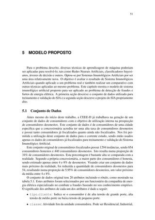 51
5 MODELO PROPOSTO
Para o problema descrito, diversas t´ecnicas de aprendizagem de m´aquina poderiam
ser aplicadas para resolvˆe-lo, tais como Redes Neurais Artiﬁciais, classiﬁcadores bayesi-
anos, ´arvores de decis˜ao e outros. Optou-se por Sistemas Imunol´ogicos Artiﬁciais por ser
uma ´area relativamente nova. O objetivo ´e avaliar o resultado de Sistema Imunol´ogicos
Artiﬁciais quando aplicado a um problema real e tamb´em realizar um comparativo com
outras t´ecnicas aplicadas ao mesmo problema. Este cap´ıtulo mostra o modelo de sistema
imunol´ogico artiﬁcial proposto para ser aplicado ao problema de detecc¸˜ao de fraudes e
furtos de energia el´etrica. A primeira sec¸˜ao descreve o conjunto de dados utilizado para
treinamento e validac¸˜ao do SIA e a segunda sec¸˜ao descreve o projeto do SIA propriamente
dito.
5.1 Conjunto de Dados
Antes mesmo do in´ıcio deste trabalho, a CEEE-D j´a trabalhava na gerac¸˜ao de um
conjunto de dados de consumidores com o objetivo de utilizac¸˜ao interna na prospecc¸˜ao
de consumidores desonestos. Este conjunto de dados ´e de consumidores de uma cidade
espec´ıﬁca que a concession´aria acredita ter uma alta taxa de consumidores desonestos
e possui tanto consumidores j´a ﬁscalizados quanto ainda n˜ao ﬁscalizados. Nos foi per-
mitida a utilizac¸˜ao deste conjunto de dados para o corrente estudo, sendo ent˜ao usados
apenas os dados de consumidores j´a ﬁscalizados para treinamento e validac¸˜ao do Sistema
Imunol´ogico Artiﬁcial.
Este conjunto original de consumidores ﬁscalizados possui 1294 instˆancias, sendo 854
consumidores honestos e 440 consumidores desonestos. Isto resulta numa proporc¸˜ao de
34% de consumidores desonestos. Esta porcentagem ´e bastante alta se comparada com a
realidade. Segundo a pr´opria concession´aria, a maior parte dos consumidores ´e honesta,
sendo estimado apenas entre 4 e 8% de desonestos. Visando criar um conjunto de dados
mais pr´oximo da realidade, foi reduzida a quantidade de consumidores desonestos para
54, resultando numa proporc¸˜ao de 5,95% de consumidores desonestos, um valor pr´oximo
da m´edia entre 4 e 8%.
O conjunto de dados original tem 20 atributos incluindo o r´otulo, como mostrado na
tabela 5.1. Estes atributos foram selecionados por um funcion´ario da companhia de ener-
gia el´etrica especializado no combate a fraudes baseado no seu conhecimento emp´ırico.
O signiﬁcado dos atributos de cada um dos atributos ´e dado a seguir:
• tipo cliente: Indica se o consumidor ´e de alta tens˜ao de grande porte, alta
tens˜ao de m´edio porte ou baixa tens˜ao de pequeno porte.
• classe: Atividade ﬁm da unidade consumidora. Pode ser Residencial, Industrial,
 