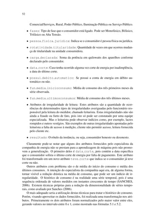 52
Comercial/Servic¸os, Rural, Poder P´ublico, Iluminac¸˜ao P´ublica ou Servic¸o P´ublico.
• fases: Tipo de fase que o consumidor est´a ligado. Pode ser Monof´asico, Bif´asico,
Trif´asico ou Alta Tens˜ao.
• pessoa fisica juridica: Indica se o consumidor ´e pessoa f´ısica ou jur´ıdica.
• rotatividade titularidade: Quantidade de vezes em que ocorreu mudan-
c¸a de titularidade na unidade consumidora.
• carga declarada: Soma da potˆencia em quilowatts dos aparelhos conforme
declarado pelo consumidor.
• data corte: Caso tenha ocorrido alguma vez corte de energia por inadimplˆencia,
a data do ´ultimo corte.
• possui debito automatico: Se possui a conta de energia em d´ebito au-
tom´atico ou n˜ao.
• fun media inicioconsumo: M´edia de consumo dos trˆes primeiros meses da
s´erie observada.
• fun media ultimosconsumos: M´edia de consumo dos trˆes ´ultimos meses.
• Atributos de irregularidade de leitura: Estes atributos s˜ao a quantidade de ocor-
rˆencias de determinados tipos de irregularidades averiguadas pelo funcion´ario res-
pons´avel pela leitura do medidor, chamado leiturista. Estas irregularidades n˜ao s˜ao
ainda a fraude ou furto de fato, pois isto s´o pode ser constatado por uma equipe
especializada. Mas o leiturista pode observar ind´ıcios como, por exemplo, lacres
rompidos e outros vest´ıgios. S˜ao exemplos de outras irregularidades apontadas pelo
leiturista a falta de acesso `a medic¸˜ao, cliente n˜ao permitir acesso, leitura fornecida
pelo cliente etc.
• resultado: O r´otulo da instˆancia, ou seja, consumidor honesto ou desonesto.
Claramente pode-se notar que alguns dos atributos fornecidos pelo especialista da
companhia de energia n˜ao se prestam para a aprendizagem de m´aquina pois n˜ao promo-
vem a generalizac¸˜ao. O primeiro deles ´e data corte, pois cont´em a data espec´ıﬁca
que o consumidor sofreu o ´ultimo corte de energia por falta de pagamento. Este atributo
foi transformado em um novo atributo teve corte que indica se o consumidor j´a teve
corte ou n˜ao.
Outros atributos com problema s˜ao o de m´edia do in´ıcio do consumo e m´edia dos
´ultimos consumos. A intenc¸˜ao do especialista da companhia aqui era, de alguma forma,
tornar vis´ıvel a reduc¸˜ao dr´astica na m´edia de consumo, que pode ser um ind´ıcio de ir-
regularidade. O hist´orico de consumo ´e na realidade uma s´erie temporal, pois ´e uma
sequˆencia ordenada de valores medidos em instantes crescentes de tempo (SANCHES,
2006). Existem t´ecnicas pr´oprias para a reduc¸˜ao da dimensionalidade de s´eries tempo-
rais, como avaliado por Sanches (2006).
O mais adequado seria a utilizac¸˜ao destas t´ecnicas para tratar o hist´orico de consumo.
Por´em, visando aproveitar os dados fornecidos, foi realizada uma transformac¸˜ao nos atri-
butos. Primeiramente os dois atributos foram normalizados pelo maior valor entre eles,
gerando valores no intervalo entre 0 e 1, como mostrado nas f´ormulas 5.1 e 5.2.
 