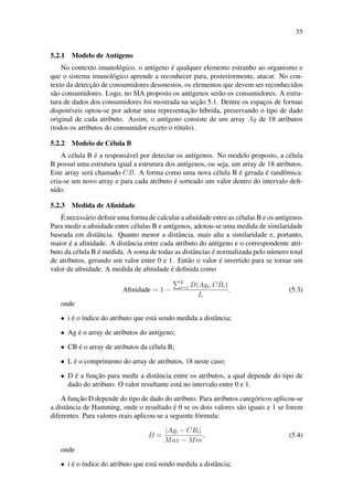 55
5.2.1 Modelo de Ant´ıgeno
No contexto imunol´ogico, o ant´ıgeno ´e qualquer elemento estranho ao organismo e
que o sistema imunol´ogico aprende a reconhecer para, posteriormente, atacar. No con-
texto da detecc¸˜ao de consumidores desonestos, os elementos que devem ser reconhecidos
s˜ao consumidores. Logo, no SIA proposto os ant´ıgenos ser˜ao os consumidores. A estru-
tura de dados dos consumidores foi mostrada na sec¸˜ao 5.1. Dentre os espac¸os de formas
dispon´ıveis optou-se por adotar uma representac¸˜ao h´ıbrida, preservando o tipo de dado
original de cada atributo. Assim, o ant´ıgeno consiste de um array Ag de 18 atributos
(todos os atributos do consumidor exceto o r´otulo).
5.2.2 Modelo de C´elula B
A c´elula B ´e a respons´avel por detectar os ant´ıgenos. No modelo proposto, a c´elula
B possui uma estrutura igual a estrutura dos ant´ıgenos, ou seja, um array de 18 atributos.
Este array ser´a chamado CB. A forma como uma nova c´elula B ´e gerada ´e randˆomica:
cria-se um novo array e para cada atributo ´e sorteado um valor dentro do intervalo deﬁ-
nido.
5.2.3 Medida de Aﬁnidade
´E necess´ario deﬁnir uma forma de calcular a aﬁnidade entre as c´elulas B e os ant´ıgenos.
Para medir a aﬁnidade entre c´elulas B e ant´ıgenos, adotou-se uma medida de similaridade
baseada em distˆancia. Quanto menor a distˆancia, mais alta a similaridade e, portanto,
maior ´e a aﬁnidade. A distˆancia entre cada atributo do ant´ıgeno e o correspondente atri-
buto da c´elula B ´e medida. A soma de todas as distˆancias ´e normalizada pelo n´umero total
de atributos, gerando um valor entre 0 e 1. Ent˜ao o valor ´e invertido para se tornar um
valor de aﬁnidade. A medida de aﬁnidade ´e deﬁnida como
Aﬁnidade = 1 −
L
i=1 D(Agi, CBi)
L
, (5.3)
onde
• i ´e o ´ındice do atributo que est´a sendo medida a distˆancia;
• Ag ´e o array de atributos do ant´ıgeno;
• CB ´e o array de atributos da c´elula B;
• L ´e o comprimento do array de atributos, 18 neste caso;
• D ´e a func¸˜ao para medir a distˆancia entre os atributos, a qual depende do tipo de
dado do atributo. O valor resultante est´a no intervalo entre 0 e 1.
A func¸˜ao D depende do tipo de dado do atributo. Para atributos categ´oricos aplicou-se
a distˆancia de Hamming, onde o resultado ´e 0 se os dois valores s˜ao iguais e 1 se forem
diferentes. Para valores reais aplicou-se a seguinte f´ormula:
D =
|Agi − CBi|
Max − Min
, (5.4)
onde
• i ´e o ´ındice do atributo que est´a sendo medida a distˆancia;
 