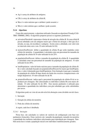 56
• Ag ´e o array de atributos do ant´ıgeno;
• CB ´e o array de atributos da c´elula B;
• Max ´e o valor m´aximo que o atributo i pode assumir; e
• Min ´e o valor m´ınimo que o atributo i pode assumir.
5.2.4 Algoritmo
Como dito anteriormente, o algoritmo utilizado ´e baseado no algoritmo Clonalg (CAS-
TRO; TIMMIS, 2002). O algoritmo proposto possui os seguintes parˆametros:
• activationThreshold: representa o limiar de ativac¸˜ao das c´elulas B. Se uma c´elula B
possui aﬁnidade com um ant´ıgeno maior que o limiar de ativac¸˜ao, ´e dito que ela ´e
ativada, ou seja, ela reconhece o ant´ıgeno. Assim como a aﬁnidade, este valor est´a
no intervalo entre zero e um. O valor utilizado foi 0,8.
• memorySizePercent: deﬁne a quantidade de c´elulas B que ser˜ao mantidas como
c´elulas de mem´oria. A quantidade ´e calculada como um percentual do tamanho da
populac¸˜ao de c´elulas B. O valor utilizado foi de 25%.
• populationSizePercent: deﬁne o tamanho da populac¸˜ao de c´elulas B. A quantidade
´e calculada como um percentual do tamanho da populac¸˜ao de ant´ıgenos. O valor
utilizado foi de 20%;
• limitPopulation: valor de limite m´aximo para o tamanho da populac¸˜ao de c´elulas B.
Se o valor calculado baseado em populationSizePercent for maior que limitPopula-
tion, o valor ´e diminu´ıdo para limitPopulation. Esta limitac¸˜ao ´e para que o tamanho
da populac¸˜ao de c´elulas B ﬁque dentro do limite dos recursos computacionais e de
tempo dispon´ıveis. O valor utilizado foi de 50.
• greatestSizePercent: indica qual o percentual da populac¸˜ao de c´elulas B ir´a se re-
produzir por clonagem. S˜ao selecionados os indiv´ıduos (c´elulas B) com maior aﬁ-
nidade. O valor utilizado foi de 20%. Este mesmo parˆametro ´e utilizado para
determinar a quantidade dos indiv´ıduos com pior aﬁnidade que ser˜ao substitu´ıdos
por novos.
O algoritmo pode ser visto de um alto n´ıvel de abstrac¸˜ao como dividido em trˆes fases:
1. Iniciac¸˜ao
2. Gerac¸˜ao de c´elulas de mem´oria
3. Poda das c´elulas de mem´oria
A seguir, cada fase ´e detalhada.
5.2.4.1 Iniciac¸˜ao
Nesta fase, s˜ao calculados os valores de vari´aveis de conﬁgurac¸˜ao com base nos
parˆametros fornecidos. Estas vari´aveis s˜ao: tamanho da populac¸˜ao, tamanho da mem´oria
e quantidade dos melhores indiv´ıduos selecionados para reproduc¸˜ao por clonagem. Tam-
b´em nesta fase ´e criada a populac¸˜ao inicial com indiv´ıduos randomicamente gerados.
 