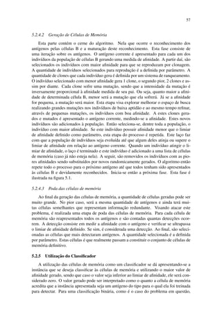 57
5.2.4.2 Gerac¸˜ao de C´elulas de Mem´oria
Esta parte cont´em o cerne do algoritmo. Nela que ocorre o reconhecimento dos
ant´ıgenos pelas c´elulas B e a maturac¸˜ao deste reconhecimento. Esta fase consiste de
uma iterac¸˜ao sobre os ant´ıgenos. O ant´ıgeno corrente ´e apresentado para cada um dos
indiv´ıduos da populac¸˜ao de c´elulas B gerando uma medida de aﬁnidade. A partir da´ı, s˜ao
selecionados os indiv´ıduos com maior aﬁnidade para que se reproduzam por clonagem.
A quantidade de indiv´ıduos selecionados para reproduc¸˜ao ´e a deﬁnida por parˆametro. A
quantidade de clones que cada indiv´ıduo gera ´e deﬁnida por um sistema de ranqueamento.
O indiv´ıduo selecionado com menor aﬁnidade gera 1 clone, o segundo pior, 2 clones e as-
sim por diante. Cada clone sofre uma mutac¸˜ao, sendo que a intensidade da mutac¸˜ao ´e
inversamente proporcional `a aﬁnidade medida de seu pai. Ou seja, quanto maior a aﬁni-
dade de determinada c´elula B, menor ser´a a mutac¸˜ao que ela sofrer´a. J´a se a aﬁnidade
for pequena, a mutac¸˜ao ser´a maior. Esta etapa visa explorar melhorar o espac¸o de busca
realizando grandes mutac¸˜oes nos indiv´ıduos de baixa aptid˜ao e ao mesmo tempo reﬁnar,
atrav´es de pequenas mutac¸˜oes, os indiv´ıduos com boa aﬁnidade. A estes clones gera-
dos e mutados ´e apresentado o ant´ıgeno corrente, medindo-se a aﬁnidade. Estes novos
indiv´ıduos s˜ao adicionados `a populac¸˜ao. Ent˜ao seleciona-se, dentre toda a populac¸˜ao, o
indiv´ıduo com maior aﬁnidade. Se este indiv´ıduo possuir aﬁnidade menor que o limiar
de aﬁnidade deﬁnido como parˆametro, esta etapa do processo ´e repetida. Este lac¸o faz
com que a populac¸˜ao de indiv´ıduos seja evolu´ıda at´e que algum deles atinja ou supere o
limiar de aﬁnidade em relac¸˜ao ao ant´ıgeno corrente. Quando um indiv´ıduo atingir o li-
miar de aﬁnidade, o lac¸o ´e terminado e este indiv´ıduo ´e adicionado a uma lista de c´elulas
de mem´oria (caso j´a n˜ao esteja nela). A seguir, s˜ao removidos os indiv´ıduos com as pio-
res aﬁnidades sendo substitu´ıdos por novos randomicamente gerados. O algoritmo ent˜ao
repete todo o processo para o pr´oximo ant´ıgeno at´e que todos tenham sido apresentados
`as c´elulas B e devidamente reconhecidos. Inicia-se ent˜ao a pr´oxima fase. Esta fase ´e
ilustrada na ﬁgura 5.1.
5.2.4.3 Poda das c´elulas de mem´oria
Ao ﬁnal da gerac¸˜ao das c´elulas de mem´oria, a quantidade de c´elulas geradas pode ser
muito grande. No pior caso, ser´a a mesma quantidade de ant´ıgenos e ainda ter´a mui-
tas c´elulas semelhantes que representam informac¸˜ao redundante. Visando atacar este
problema, ´e realizada uma etapa de poda das c´elulas de mem´oria. Para cada c´elula de
mem´oria s˜ao reapresentados todos os ant´ıgenos e s˜ao contadas quantas detecc¸˜oes ocor-
rem. A detecc¸˜ao consiste em medir a aﬁnidade com o ant´ıgeno e veriﬁcar se ultrapassa
o limiar de aﬁnidade deﬁnido. Se sim, ´e considerada uma detecc¸˜ao. Ao ﬁnal, s˜ao seleci-
onadas as c´elulas que mais detectaram ant´ıgenos. A quantidade selecionada ´e a deﬁnida
por parˆametro. Estas c´elulas ´e que realmente passam a constituir o conjunto de c´elulas de
mem´oria deﬁnitivo.
5.2.5 Utilizac¸˜ao do Classiﬁcador
A utilizac¸˜ao das c´elulas de mem´oria como um classiﬁcador se d´a apresentando-se a
instˆancia que se deseja classiﬁcar `as c´elulas de mem´oria e utilizando o maior valor de
aﬁnidade gerado, sendo que caso o valor seja inferior ao limiar de aﬁnidade, ele ser´a con-
siderado zero. O valor gerado pode ser interpretado como o quanto a c´elula de mem´oria
acredita que a instˆancia apresentada seja um ant´ıgeno do tipo para o qual ela foi treinada
para detectar. Para uma classiﬁcac¸˜ao bin´aria, como ´e o caso do problema em quest˜ao,
 