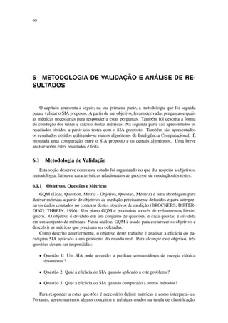 60
6 METODOLOGIA DE VALIDAC¸ ˜AO E AN ´ALISE DE RE-
SULTADOS
O cap´ıtulo apresenta a seguir, na sua primeira parte, a metodologia que foi seguida
para a validar o SIA proposto. A partir de um objetivo, foram derivadas perguntas e quais
as m´etricas necess´arias para responder a estas perguntas. Tamb´em foi descrita a forma
de conduc¸˜ao dos testes e c´alculo destas m´etricas. Na segunda parte s˜ao apresentados os
resultados obtidos a partir dos testes com o SIA proposto. Tamb´em s˜ao apresentados
os resultados obtidos utilizando-se outros algoritmos de Inteligˆencia Computacional. ´E
mostrada uma comparac¸˜ao entre o SIA proposto e os demais algoritmos. Uma breve
an´alise sobre estes resultados ´e feita.
6.1 Metodologia de Validac¸˜ao
Esta sec¸˜ao descreve como este estudo foi organizado no que diz respeito a objetivos,
metodologia, fatores e caracter´ısticas relacionados ao processo de conduc¸˜ao dos testes.
6.1.1 Objetivos, Quest˜oes e M´etricas
GQM (Goal, Question, Metric - Objetivo, Quest˜ao, M´etrica) ´e uma abordagem para
derivar m´etricas a partir de objetivos de medic¸˜ao precisamente deﬁnidos e para interpre-
tar os dados coletados no contexto destes objetivos de medic¸˜ao (BROCKERS; DIFFER-
DING; THREIN, 1996). Um plano GQM ´e produzido atrav´es de reﬁnamentos hier´ar-
quicos. O objetivo ´e dividido em um conjunto de quest˜oes, e cada quest˜ao ´e dividida
em um conjunto de m´etricas. Nesta an´alise, GQM ´e usado para esclarecer os objetivos e
descobrir as m´etricas que precisam ser coletadas.
Como descrito anteriormente, o objetivo deste trabalho ´e analisar a eﬁc´acia do pa-
radigma SIA aplicado a um problema do mundo real. Para alcanc¸ar este objetivo, trˆes
quest˜oes devem ser respondidas:
• Quest˜ao 1: Um SIA pode aprender a predizer consumidores de energia el´etrica
desonestos?
• Quest˜ao 2: Qual a eﬁc´acia do SIA quando aplicado a este problema?
• Quest˜ao 3: Qual a eﬁc´acia do SIA quando comparado a outros m´etodos?
Para responder a estas quest˜oes ´e necess´ario deﬁnir m´etricas e como interpret´a-las.
Portanto, apresentaremos alguns conceitos e m´etricas usados na tarefa de classiﬁcac¸˜ao.
 