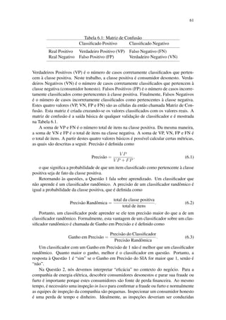 61
Tabela 6.1: Matriz de Confus˜ao
Classiﬁcado Positivo Classiﬁcado Negativo
Real Positivo Verdadeiro Positivo (VP) Falso Negativo (FN)
Real Negativo Falso Positivo (FP) Verdadeiro Negativo (VN)
Verdadeiros Positivos (VP) ´e o n´umero de casos corretamente classiﬁcados que perten-
cem `a classe positiva. Neste trabalho, a classe positiva ´e consumidor desonesto. Verda-
deiros Negativos (VN) ´e o n´umero de casos corretamente classiﬁcados que pertencem `a
classe negativa (consumidor honesto). Falsos Positivos (FP) ´e o n´umero de casos incorre-
tamente classiﬁcados como pertencentes `a classe positiva. Finalmente, Falsos Negativos
´e o n´umero de casos incorretamente classiﬁcados como pertencentes `a classe negativa.
Estes quatro valores (VP, VN, FP e FN) s˜ao as c´elulas da ent˜ao chamada Matriz de Con-
fus˜ao. Esta matriz ´e criada cruzando-se os valores classiﬁcados com os valores reais. A
matriz de confus˜ao ´e a sa´ıda b´asica de qualquer validac¸˜ao de classiﬁcador e ´e mostrada
na Tabela 6.1.
A soma de VP e FN ´e o n´umero total de itens na classe positiva. Da mesma maneira,
a soma de VN e FP ´e o total de itens na classe negativa. A soma de VP, VN, FP e FN ´e
o total de itens. A partir destes quatro valores b´asicos ´e poss´ıvel calcular certas m´etricas,
as quais s˜ao descritas a seguir. Precis˜ao ´e deﬁnida como
Precis˜ao =
V P
V P + FP
, (6.1)
o que signiﬁca a probabilidade de que um item classiﬁcado como pertencente `a classe
positiva seja de fato da classe positiva.
Retornando `as quest˜oes, a Quest˜ao 1 fala sobre aprendizado. Um classiﬁcador que
n˜ao aprende ´e um classiﬁcador randˆomico. A precis˜ao de um classiﬁcador randˆomico ´e
igual a probabilidade da classe positiva, que ´e deﬁnida como
Precis˜ao Randˆomica =
total da classe positiva
total de itens
. (6.2)
Portanto, um classiﬁcador pode aprender se ele tem precis˜ao maior do que a de um
classiﬁcador randˆomico. Formalmente, esta vantagem de um classiﬁcador sobre um clas-
siﬁcador randˆomico ´e chamada de Ganho em Precis˜ao e ´e deﬁnido como
Ganho em Precis˜ao =
Precis˜ao do Classiﬁcador
Precis˜ao Randˆomica
. (6.3)
Um classiﬁcador com um Ganho em Precis˜ao de 1 n˜ao ´e melhor que um classiﬁcador
randˆomico. Quanto maior o ganho, melhor ´e o classiﬁcador em quest˜ao. Portanto, a
resposta `a Quest˜ao 1 ´e “sim” se o Ganho em Precis˜ao do SIA for maior que 1, sen˜ao ´e
“n˜ao”.
Na Quest˜ao 2, n´os devemos interpretar “eﬁc´acia” no contexto do neg´ocio. Para a
companhia de energia el´etrica, descobrir consumidores desonestos e parar sua fraude ou
furto ´e importante porque estes consumidores s˜ao fonte de perda ﬁnanceira. Ao mesmo
tempo, ´e necess´ario uma inspec¸˜ao in loco para conﬁrmar a fraude ou furto e normalmente
as equipes de inspec¸˜ao da companhia s˜ao pequenas. Inspecionar um consumidor honesto
´e uma perda de tempo e dinheiro. Idealmente, as inspec¸˜oes deveriam ser conduzidas
 