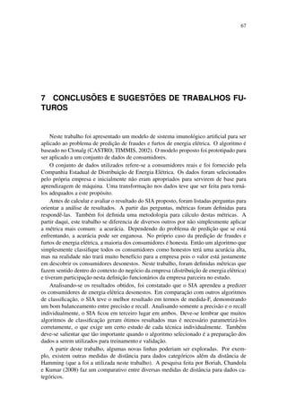 67
7 CONCLUS ˜OES E SUGEST ˜OES DE TRABALHOS FU-
TUROS
Neste trabalho foi apresentado um modelo de sistema imunol´ogico artiﬁcial para ser
aplicado ao problema de predic¸˜ao de fraudes e furtos de energia el´etrica. O algoritmo ´e
baseado no Clonalg (CASTRO; TIMMIS, 2002). O modelo proposto foi prototipado para
ser aplicado a um conjunto de dados de consumidores.
O conjunto de dados utilizados refere-se a consumidores reais e foi fornecido pela
Companhia Estadual de Distribuic¸˜ao de Energia El´etrica. Os dados foram selecionados
pelo pr´opria empresa e inicialmente n˜ao eram apropriados para servirem de base para
aprendizagem de m´aquina. Uma transformac¸˜ao nos dados teve que ser feita para torn´a-
los adequados a este prop´osito.
Antes de calcular e avaliar o resultado do SIA proposto, foram listadas perguntas para
orientar a an´alise de resultados. A partir das perguntas, m´etricas foram deﬁnidas para
respondˆe-las. Tamb´em foi deﬁnida uma metodologia para c´alculo destas m´etricas. A
partir daqui, este trabalho se diferencia de diversos outros por n˜ao simplesmente aplicar
a m´etrica mais comum: a acur´acia. Dependendo do problema de predic¸˜ao que se est´a
enfrentando, a acur´acia pode ser enganosa. No pr´oprio caso da predic¸˜ao de fraudes e
furtos de energia el´etrica, a maioria dos consumidores ´e honesta. Ent˜ao um algoritmo que
simplesmente classiﬁque todos os consumidores como honestos ter´a uma acur´acia alta,
mas na realidade n˜ao trar´a muito benef´ıcio para a empresa pois o valor est´a justamente
em descobrir os consumidores desonestos. Neste trabalho, foram deﬁnidas m´etricas que
fazem sentido dentro do contexto do neg´ocio da empresa (distribuic¸˜ao de energia el´etrica)
e tiveram participac¸˜ao nesta deﬁnic¸˜ao funcion´arios da empresa parceira no estudo.
Analisando-se os resultados obtidos, foi constatado que o SIA aprendeu a predizer
os consumidores de energia el´etrica desonestos. Em comparac¸˜ao com outros algoritmos
de classiﬁcac¸˜ao, o SIA teve o melhor resultado em termos de medida-F, demonstrando
um bom balanceamento entre precis˜ao e recall. Analisando somente a precis˜ao e o recall
individualmente, o SIA ﬁcou em terceiro lugar em ambos. Deve-se lembrar que muitos
algoritmos de classiﬁcac¸˜ao geram ´otimos resultados mas ´e necess´ario parametriz´a-los
corretamente, o que exige um certo estudo de cada t´ecnica individualmente. Tamb´em
deve-se salientar que t˜ao importante quando o algoritmo selecionado ´e a preparac¸˜ao dos
dados a serem utilizados para treinamento e validac¸˜ao.
A partir deste trabalho, algumas novas linhas poderiam ser exploradas. Por exem-
plo, existem outras medidas de distˆancia para dados categ´oricos al´em da distˆancia de
Hamming (que a foi a utilizada neste trabalho). A pesquisa feita por Boriah, Chandola
e Kumar (2008) faz um comparativo entre diversas medidas de distˆancia para dados ca-
teg´oricos.
 