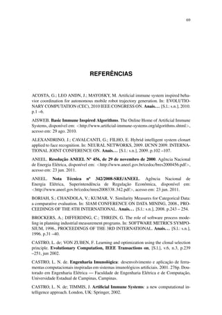 69
REFER ˆENCIAS
ACOSTA, G.; LEO ANDN, J.; MAYOSKY, M. Artiﬁcial immune system inspired beha-
vior coordination for autonomous mobile robot trajectory generation. In: EVOLUTIO-
NARY COMPUTATION (CEC), 2010 IEEE CONGRESS ON. Anais... [S.l.: s.n.], 2010.
p.1 –6.
AISWEB. Basic Immune Inspired Algorithms. The Online Home of Artiﬁcial Immune
Systems, dispon´ıvel em: <http://www.artiﬁcial-immune-systems.org/algorithms.shtml>,
acesso em: 29 ago. 2010.
ALEXANDRINO, J.; CAVALCANTI, G.; FILHO, E. Hybrid intelligent system clonart
applied to face recognition. In: NEURAL NETWORKS, 2009. IJCNN 2009. INTERNA-
TIONAL JOINT CONFERENCE ON. Anais... [S.l.: s.n.], 2009. p.102 –107.
ANEEL. Resoluc¸˜ao ANEEL No
456, de 29 de novembro de 2000. Agˆencia Nacional
de Energia El´etrica, dispon´ıvel em: <http://www.aneel.gov.br/cedoc/bres2000456.pdf>,
acesso em: 23 jun. 2011.
ANEEL. Nota T´ecnica no
342/2008-SRE/ANEEL. Agˆencia Nacional de
Energia El´etrica, Superintendˆencia de Regulac¸˜ao Econˆomica, dispon´ıvel em:
<http://www.aneel.gov.br/cedoc/nren2008338 342.pdf>, acesso em: 23 jun. 2011.
BORIAH, S.; CHANDOLA, V.; KUMAR, V. Similarity Measures for Categorical Data:
a comparative evaluation. In: SIAM CONFERENCE ON DATA MINING, 2008., PRO-
CEEDINGS OF THE 8TH INTERNATIONAL. Anais... [S.l.: s.n.], 2008. p.243 – 254.
BROCKERS, A.; DIFFERDING, C.; THREIN, G. The role of software process mode-
ling in planning industrial measurement programs. In: SOFTWARE METRICS SYMPO-
SIUM, 1996., PROCEEDINGS OF THE 3RD INTERNATIONAL. Anais... [S.l.: s.n.],
1996. p.31 –40.
CASTRO, L. de; VON ZUBEN, F. Learning and optimization using the clonal selection
principle. Evolutionary Computation, IEEE Transactions on, [S.l.], v.6, n.3, p.239
–251, jun 2002.
CASTRO, L. N. de. Engenharia Imunol´ogica: desenvolvimento e aplicac¸˜ao de ferra-
mentas computacionais inspiradas em sistemas imunol´ogicos artiﬁciais. 2001. 276p. Dou-
torado em Engenharia El´etrica — Faculdade de Engenharia El´etrica e de Computac¸˜ao,
Universidade Estadual de Campinas, Campinas.
CASTRO, L. N. de; TIMMIS, J. Artiﬁcial Immune Systems: a new computational in-
telligence approach. London, UK: Springer, 2002.
 