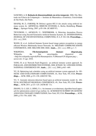 72
SANCHES, A. R. Reduc¸˜ao de dimensionalidade em s´eries temporais. 2006. 92p. Mes-
trado em Ciˆencia da Computac¸˜ao — Instituto de Matem´atica e Estat´ıstica, Universidade
de S˜ao Paulo, S˜ao Paulo.
SHAFIQ, M. Z.; FAROOQ, M. Defence against 802.11 dos attacks using artiﬁcial im-
mune system. In: ARTIFICIAL IMMUNE SYSTEMS, 6., Berlin, Heidelberg. Procee-
dings... Springer-Verlag, 2007. p.95–106. (ICARIS’07).
TWYCROSS, J.; AICKELIN, U.; WHITBROOK, A. Detecting Anomalous Process
Behaviour using Second Generation Artiﬁcial Immune Systems. In: INTERNATIONAL
JOURNAL OF UNCONVENTIONAL COMPUTING, N. 6, P. 301-326. Proceedings...
[S.l.: s.n.], 2010.
WANG, H. et al. Artiﬁcial Immune System based image pattern recognition in energy
efﬁcient Wireless Multimedia Sensor Networks. In: MILITARY COMMUNICATIONS
CONFERENCE, 2008. MILCOM 2008. IEEE. Anais... [S.l.: s.n.], 2008. p.1 –7.
WIKIPEDIA. File:hematopoiesis (human) diagram.png.
Wikipedia, the free encyclopedia, dispon´ıvel em:
<http://en.wikipedia.org/wiki/File:Hematopoiesis %28human%29 diagram.png>,
acesso em: 21 ago. 2010.
YANG, H. et al. Network Fault Diagnosis: an artiﬁcial immune system approach. In:
PARALLEL AND DISTRIBUTED SYSTEMS, 2008. ICPADS ’08. 14TH IEEE INTER-
NATIONAL CONFERENCE ON. Anais... [S.l.: s.n.], 2008. p.463 –469.
YU, H. Optimizing task schedules using an artiﬁcial immune system approach. In: GE-
NETIC AND EVOLUTIONARY COMPUTATION, 10., New York, NY, USA. Procee-
dings... ACM, 2008. p.151–158. (GECCO ’08).
YU, Y. Anomaly intrusion detection based upon an artiﬁcial immunity model. In: AN-
NUAL SOUTHEAST REGIONAL CONFERENCE, 49., New York, NY, USA. Procee-
dings... ACM, 2011. p.121–125. (ACM-SE ’11).
ZHANG, X.-f.; LIU, J.; DING, Y.-s. An immune co-evolutionary algorithm based appro-
ach for optimization control of gas turbine. In: ACM/SIGEVO SUMMIT ON GENETIC
AND EVOLUTIONARY COMPUTATION, New York, NY, USA. Proceedings... ACM,
2009. p.751–756. (GEC ’09).
 