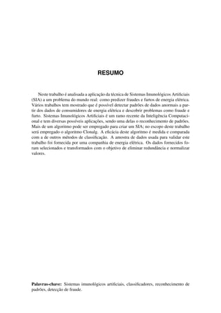 RESUMO
Neste trabalho ´e analisada a aplicac¸˜ao da t´ecnica de Sistemas Imunol´ogicos Artiﬁciais
(SIA) a um problema do mundo real: como predizer fraudes e furtos de energia el´etrica.
V´arios trabalhos tem mostrado que ´e poss´ıvel detectar padr˜oes de dados anormais a par-
tir dos dados de consumidores de energia el´etrica e descobrir problemas como fraude e
furto. Sistemas Imunol´ogicos Artiﬁciais ´e um ramo recente da Inteligˆencia Computaci-
onal e tem diversas poss´ıveis aplicac¸˜oes, sendo uma delas o reconhecimento de padr˜oes.
Mais de um algoritmo pode ser empregado para criar um SIA; no escopo deste trabalho
ser´a empregado o algoritmo Clonalg. A eﬁc´acia deste algoritmo ´e medida e comparada
com a de outros m´etodos de classiﬁcac¸˜ao. A amostra de dados usada para validar este
trabalho foi fornecida por uma companhia de energia el´etrica. Os dados fornecidos fo-
ram selecionados e transformados com o objetivo de eliminar redundˆancia e normalizar
valores.
Palavras-chave: Sistemas imunol´ogicos artiﬁciais, classiﬁcadores, reconhecimento de
padr˜oes, detecc¸˜ao de fraude.
 