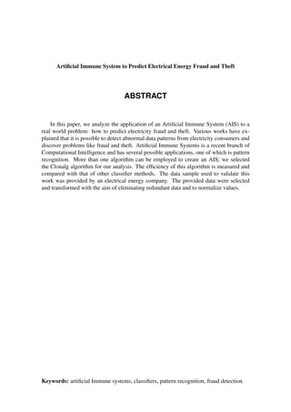 ABSTRACT
Artiﬁcial Immune System to Predict Electrical Energy Fraud and Theft
In this paper, we analyze the application of an Artiﬁcial Immune System (AIS) to a
real world problem: how to predict electricity fraud and theft. Various works have ex-
plained that it is possible to detect abnormal data patterns from electricity consumers and
discover problems like fraud and theft. Artiﬁcial Immune Systems is a recent branch of
Computational Intelligence and has several possible applications, one of which is pattern
recognition. More than one algorithm can be employed to create an AIS; we selected
the Clonalg algorithm for our analysis. The efﬁciency of this algorithm is measured and
compared with that of other classiﬁer methods. The data sample used to validate this
work was provided by an electrical energy company. The provided data were selected
and transformed with the aim of eliminating redundant data and to normalize values.
Keywords: artiﬁcial Immune systems, classiﬁers, pattern recognition, fraud detection.
 
