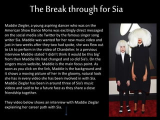 The Break throughforSia
Maddie Ziegler, a young aspiring dancer who was on the
American Show Dance Moms was excitingly direct messaged
on the social media site Twitter by the famous singer song
writer Sia. Maddie was wanted for her new music video and
just in two weeks after they two had spoke, she was flew out
to LA to perform in the video of Chandelier. In a pervious
interview Maddie stated ‘I didn’t think it would be this big’
from then Maddie life had changed and so did Sia’s. On the
singers music website, Maddie is the main focus point. As
soon as you click on the link, Maddie is the background and
it shows a moving picture of her in the gloomy, natural look
she has in every video she has been involved in with Sia.
Maddie Zieglar has been in around three of Sia’s music
videos and said to be a future face as they share a close
friendship together.
They video below shows an interview with Maddie Zieglar
explaining her career path with Sia.
 