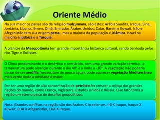 Oriente Médio
Na sua maior os países são da religião mulçumana, são estes: Arábia Saudita, Iraque, Síria,
Jordânia, Líbano, Iêmen, Omã, Emirados Árabes Unidos, Catar, Barein e Kuwait. Irão e
Afeganistão tem sua origem persa, mas a maioria da população é islâmica. Israel na
maioria é judaica e a Turquia.
A planície da Mesopotâmia tem grande importância histórica cultural, sendo banhada pelos
rios Tigre e Eufrates.
O Clima predominante é o desértico e semiárido, com uma grande variação térmica, a
temperatura pode alcançar durante o dia 40° e a noite a -10°. A vegetação não poderia
deixar de ser xerófila (necessitam de pouca água), pode aparecer vegetação Mediterrânea
mais verde onde a umidade é maior.
Por ser uma região de alta concentração de petróleo fez crescer a cobiça das grandes
nações do mundo, como França, Inglaterra, Estados Unidos e Rússia. Esse fato torna a
região um eterno palco de desafios geopolíticos.
Nota: Grandes conflitos na região são dos Árabes X Israelenses, Irã X Iraque, Iraque X
Kuwait, EUA X Afeganistão, EUA X Iraque.
 