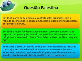 Questão Palestina
Em 1947 a área da Palestina era controla pelos britânicos, com a
retirada dos mesmos foi criado um território judeu denominado Israel,
por proposta da ONU.
Em 1948 o recém fundado Estado de Israel começam o processo de
expulsão dos povos palestinos do seu território. O Povo palestino se
refugiou nos estados do Líbano, Síria, Faixa de Gaza, Jordânia, Iraque e
Egito.
Entre 1993 e 1995 um acordo entre palestinos e israelenses realizado
com a ajuda estadunidense firmou um acordo com reconheceu a
autonomia palestina, porém os radicais palestinos não aceitam esse
acordo e mantém um insistente conflito com os israelenses.
 
