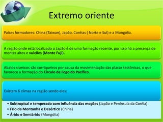 Extremo oriente
Países formadores: China (Taiwan), Japão, Coréias ( Norte e Sul) e a Mongólia.
A região onde está localizado o Japão é de uma formação recente, por isso há a presença de
montes altos e vulcões (Monte Fuji).
Abalos sísmicos são corriqueiros por causa da movimentação das placas tectônicas, o que
favorece a formação do Círculo de Fogo do Pacífico.
Existem 6 climas na região sendo eles:
• Subtropical e temperado com influência das moções (Japão e Península da Coréia)
• Frio da Montanha e Desértico (China)
• Árido e Semiárido (Mongólia)
 