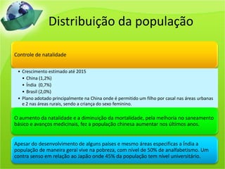 Distribuição da população
Controle de natalidade
• Crescimento estimado até 2015
• China (1,2%)
• Índia (0,7%)
• Brasil (2,0%)
• Plano adotado principalmente na China onde é permitido um filho por casal nas áreas urbanas
e 2 nas áreas rurais, sendo a criança do sexo feminino.
O aumento da natalidade e a diminuição da mortalidade, pela melhoria no saneamento
básico e avanços medicinais, fez a população chinesa aumentar nos últimos anos.
Apesar do desenvolvimento de alguns países e mesmo áreas especificas a Índia a
população de maneira geral vive na pobreza, com nível de 50% de analfabetismo. Um
contra senso em relação ao Japão onde 45% da população tem nível universitário.
 