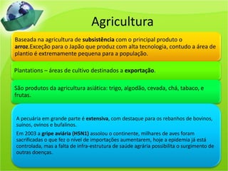 Agricultura
Baseada na agricultura de subsistência com o principal produto o
arroz.Exceção para o Japão que produz com alta tecnologia, contudo a área de
plantio é extremamente pequena para a população.
Plantations – áreas de cultivo destinados a exportação.
São produtos da agricultura asiática: trigo, algodão, cevada, chá, tabaco, e
frutas.
A pecuária em grande parte é extensiva, com destaque para os rebanhos de bovinos,
suínos, ovinos e bufalinos.
Em 2003 a gripe aviária (H5N1) assolou o continente, milhares de aves foram
sacrificadas o que fez o nível de importações aumentarem, hoje a epidemia já está
controlada, mas a falta de infra-estrutura de saúde agrária possibilita o surgimento de
outras doenças.
 