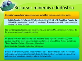 Recursos minerais e Indústria
Os maiores produtores do mundo de petróleo estão no oriente médio.
• Arábia Saudita (1º), Rússia (2º), Estados Unidos(3º), Irã (4º), República Popular da
China (5º), México(6º), Canadá(7º), Emirados Árabes Unidos (8º). Estatísticas para
milhões de barris por dia.
São também produtos minerais extraídos na Ásia: Carvão Mineral (China), minérios de
ferro, ouro, estanho(Indonésia) e cobre.
Os países com mais destaque na área industrial são o Japão e Coréia do Sul, com
parque industriais modernos, mas destaque também Israel, China. Temos também os
Tigres Asiáticos, Taiwan, Cingapura, Hong Kong.
Índia, Malásia, Tailândia, Indonésia e Filipinas.
Nota: a Índia tem um grande crescimento no setor de informática, têxtil, mecânico e
siderúrgico. As empresas automobilísticas chinesas também começam a expandir-se
pelo resto do mundo vendendo produtos de baixo valor.
 